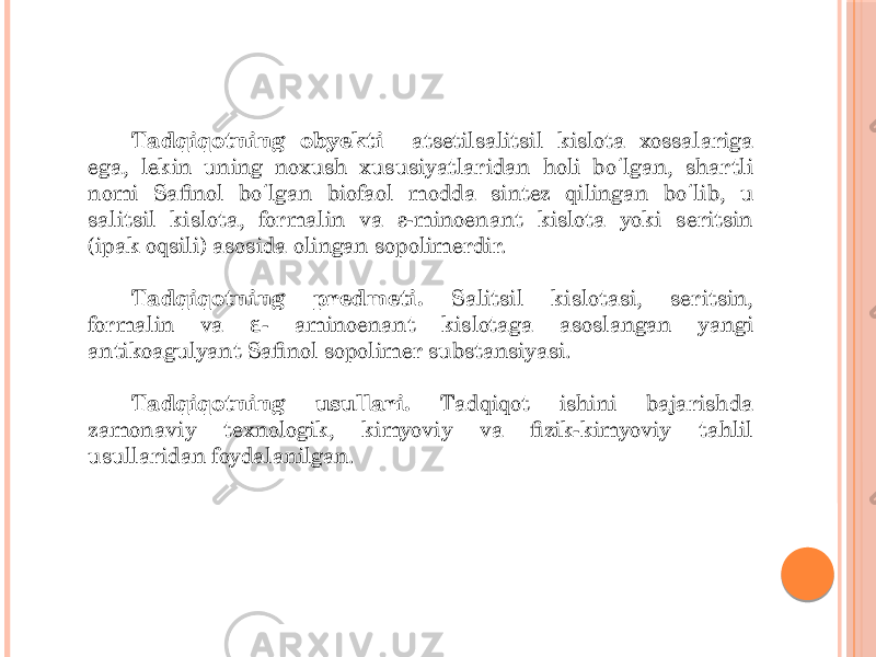 Tadqiqotning obyekti atsetilsalitsil kislota xossalariga ega, lekin uning noxush xususiyatlaridan holi bo lgan, shartli ʻ nomi Safinol bo lgan biofaol modda sintez qilingan bo lib, u ʻ ʻ salitsil kislota, formalin va ε-minoenant kislota yoki seritsin (ipak oqsili) asosida olingan sopolimerdir. Tadqiqotning predmeti. Salitsil kislotasi, seritsin, formalin va - aminoenant kislotaga asoslangan yangi ɛ antikoagulyant Safinol sopolimer substansiyasi. Tadqiqotning usullari. Tadqiqot ishini bajarishda zamonaviy texnologik, kimyoviy va fizik-kimyoviy tahlil usullaridan foydalanilgan. 