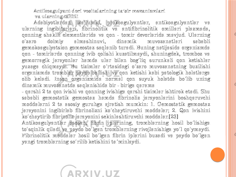 Antikoagulyant dori vositalarining ta sir mexanizmlariʼ va ularning tahlili Adabiyotlardan ma lumki, prokoagulyantlar, antikoagulyantlar va ʼ ularning ingibitorlari, fibrinolitik va antifibrinolitik omillari plazmada, qonning shaklli elementlarida va qon - tomir devorlarida mavjud. Ularning o zaro doimiy almashinuvi, dinamik muvozanatlari sababli ʻ gemokoagulyatsion gomeostaz saqlanib turadi. Buning natijasida organizmda qon - tomirlarda qonning ivib qolishi kuzatilmaydi, shuningdek, tromboz va gemorragik jarayonlar hamda ular bilan bog liq surunkali qon ketishlar ʻ yuzaga chiqmaydi. Bu tizimlar o rtasidagi o zaro muvozanatning buzilishi ʻ ʻ organizmda tromblar paydo bo lishi va qon ketishi kabi patologik holatlarga ʻ olib keladi. Inson organizmida normal qon suyuk holatda bo lib uning ʻ dinamik muvozanatda saqlanishida bir - biriga qarama - qarshi 2 ta qon ivishi va qonning ivishiga qarshi tizimlar ishtirok etadi. Shu sababli gemostatik gemostaz hamda fibrinoliz jarayonlarini boshqaruvchi moddalarni 2 ta asosiy guruhga ajratish mumkin: 1. Gemostatik gemostaz jarayonini ingibirlab fibrinolizni ko chaytiruvchi moddalar; 2. Qon ivishini ʻ ko chaytirib fibrinoliz jarayonini sekinlashtiruvchi moddalar.[23] ʻ Antikoagulyantlar asosan, fibrin iplarining, tromblarning hosil bo lishiga ʻ to sqinlik qiladi va paydo bo lgan tromblarning rivojlanishiga yo l qo ymaydi. ʻ ʻ ʻ ʻ Fibrinolitik moddalar hosil bo lgan fibrin iplarini buzadi va paydo bo lgan ʻ ʻ yangi tromblarning so rilib ketishini ta minlaydi. ʻ ʼ 