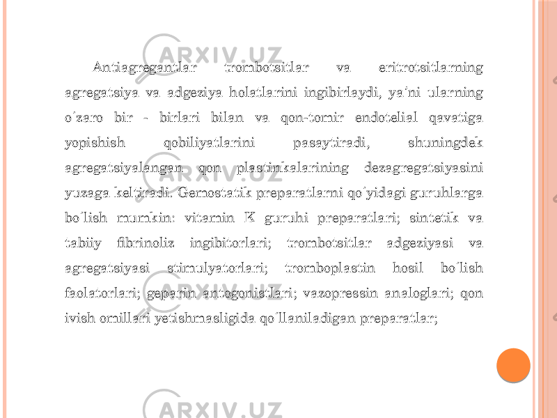 Antiagregantlar trombotsitlar va eritrotsitlarning agregatsiya va adgeziya holatlarini ingibirlaydi, ya ni ularning ʼ o zaro bir - birlari bilan va qon-tomir endotelial qavatiga ʻ yopishish qobiliyatlarini pasaytiradi, shuningdek agregatsiyalangan qon plastinkalarining dezagregatsiyasini yuzaga keltiradi. Gemostatik preparatlarni qo yidagi guruhlarga ʻ bo lish mumkin: vitamin K guruhi preparatlari; sintetik va ʻ tabiiy fibrinoliz ingibitorlari; trombotsitlar adgeziyasi va agregatsiyasi stimulyatorlari; tromboplastin hosil bo lish ʻ faolatorlari; geparin antogonistlari; vazopressin analoglari; qon ivish omillari yetishmasligida qo llaniladigan preparatlar; ʻ 