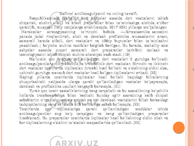 Safinol antikoagulyanti va uning tavsifi. Respublikamizda mahalliy xom ashyolar asosida dori vositalarni ishlab chiqarish, aholini sifatli va arzon preparatlar bilan ta minlashga alohida e tibor ʼ ʼ qaratilib, muayyan ilmiy natijalarga erishilmoqda. 2017-2021-yillarga mo ljallangan ʻ Harakatlar strategiyasining to rtinchi bobida ―.farmatsevtika sanoatini ʻ yanada jadal rivojlantirish, aholi va davolash profilaktika muassalarini arzon, samarali hamda sifatli, dori vositalari va tibbiy buyumlar bilan ta minlashni ʼ yaxshilash. bo yicha muhim vazifalar belgilab berilgan. Bu borada, mahalliy xom ‖ ʻ ashyolar asosida yuqori samarali dori preparatlar tarkibini tanlash va texnologiyasini ishlab chiqish muhim ahamiyat kasb etadi. [19] Ma lumki qon ivishiga qo llaniladigan dori vositalari 3 guruhga bo linadi: ʼ ʻ ʻ antikoagulyantlar,antitrombolitik,va trombolitik dori vositalar. Birinchi va ikkinchi dori vositalar tomirlarda tiqilmalar, (tromb) hosil bo lishi va o sishining oldini olsa, ʻ ʻ uchinchi guruhga mansub dori vositalar hosil bo lgan tiqilmalarni eritadi. [20] ʻ Keyingi yillarda tomirlarda tiqilmalar hosil bo lishi haqidagi bilimlarning ʻ chuqurlashishi natijasida ularga qarshi qo llaniladigan vositalar ko paymoqda, ʻ ʻ davolash va profilaktika usullari kengayib bormoqda. [21] Yurak qon tomir xastaliklarining keng tarqalishi va bu xastalikning ko pchilik ʻ hollarda tromboemboliya bilan kechishi bunday og ir asoratning kelib chiqish ʻ sabablarini o rganish, tashxis qo yish va uni davolash vositalarini bilish borasidagi ʻ ʻ tadqiqotlarning keng ko lamda olib borilishiga sabab bo lmoqda. [22] ʻ ʻ Tomirlarda qon tiqilmalariga qarshi qo llaniladigan moddalar ichida ʻ antikoagulyantlar eng ko p tarqalgan va keng qo llaniladigan preparatlar ʻ ʻ hisoblanadi. Bu preparatlar tomirlarda tiqilmalar hosil bo lishining oldini olish va ʻ bor tiqilmalarning o sishini to xtatish maqsadlarida qo llaniladi. [22] ʻ ʻ ʻ 