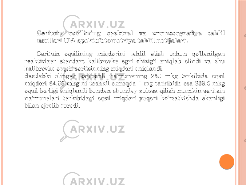 Seritsin oqsilining spektral va xromotografiya tahlil usullari UV- spektofotometriya tahlil natijalari. Seritsin oqsilining miqdorini tahlil etish uchun qo‘llanilgan reaktivlaar standart kalibrovka egri chizig‘i aniqlab olindi va shu kalibrovka orqali seritsinning miqdori aniqlandi. dastlabki olingan seritsinli na‘munaning 250 mkg tarkibida oqsil miqdori 84.56 mkg ni tashkil etmoqda 1 mg tarkibida esa 338.6 mkg oqsil borligi aniqlandi bundan shunday xulosa qilish mumkin seritsin na‘munalari tarkibidagi oqsil miqdori yuqori ko‘rsatkichda ekanligi bilan ajralib turadi. 