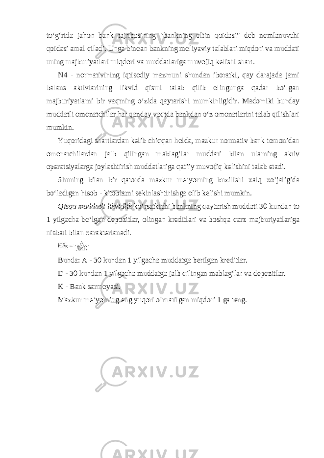 to‘g‘rida jahon bank tajribasining &#34;bankning oltin qoidasi&#34; deb nomlanuvchi qoidasi amal qiladi. Unga binoan bankning moliyaviy talablari miqdori va muddati uning majburiyatlari miqdori va muddatlariga muvofiq kelishi shart. N4 - normativining iqtisodiy mazmuni shundan iboratki, qay darajada jami balans aktivlarining likvid qismi talab qilib olingunga qadar bo‘lgan majburiyatlarni bir vaqtning o‘zida qaytarishi mumkinligidir. Madomiki bunday muddatli omonatchilar har qanday vaqtda bankdan o‘z omonatlarini talab qilishlari mumkin. Yuqoridagi shartlardan kelib chiqqan holda, mazkur normativ bank tomonidan omonatchilardan jalb qilingan mablag‘lar muddati bilan ularning aktiv operatsiyalarga joylashtirish muddatlariga qat’iy muvofiq kelishini talab etadi. Shuning bilan bir qatorda mazkur me’yorning buzilishi xalq xo‘jaligida bo‘ladigan hisob - kitoblarni sekinlashtirishga olib kelishi mumkin. Qisqa muddatli likvidlik ko‘rsatkichi bankning qaytarish muddati 30 kundan to 1 yilgacha bo‘lgan depozitlar, olingan kreditlari va boshqa qarz majburiyatlariga nisbati bilan xarakterlanadi. Bunda: A - 30 kundan 1 yilgacha muddatga berilgan kreditlar. D - 30 kundan 1 yilgacha muddatga jalb qilingan mablag‘lar va depozitlar. K - Bank sarmoyasi. Mazkur me’yorning eng yuqori o‘rnatilgan miqdori 1 ga teng. 