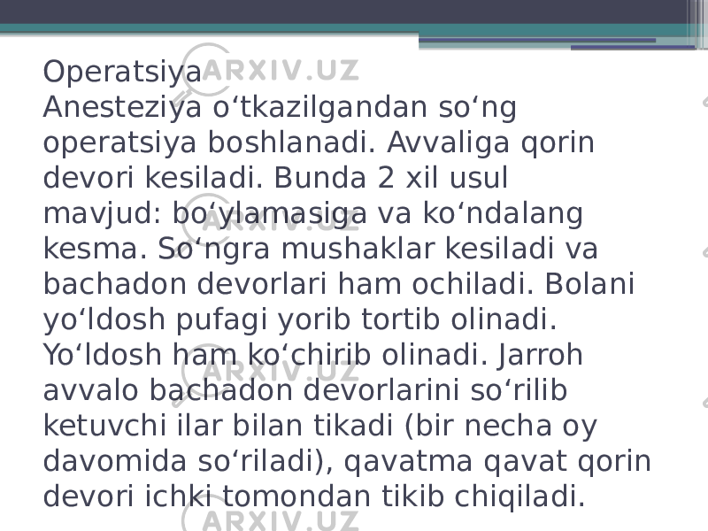 Operatsiya Anesteziya oʻtkazilgandan soʻng operatsiya boshlanadi. Avvaliga qorin devori kesiladi. Bunda 2 xil usul mavjud: boʻylamasiga va koʻndalang kesma. Soʻngra mushaklar kesiladi va bachadon devorlari ham ochiladi. Bolani yoʻldosh pufagi yorib tortib olinadi. Yoʻldosh ham koʻchirib olinadi. Jarroh avvalo bachadon devorlarini soʻrilib ketuvchi ilar bilan tikadi (bir necha oy davomida soʻriladi), qavatma qavat qorin devori ichki tomondan tikib chiqiladi. 