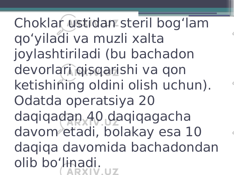 Choklar ustidan steril bogʻlam qoʻyiladi va muzli xalta joylashtiriladi (bu bachadon devorlari qisqarishi va qon ketishining oldini olish uchun). Odatda operatsiya 20 daqiqadan 40 daqiqagacha davom etadi, bolakay esa 10 daqiqa davomida bachadondan olib boʻlinadi. 