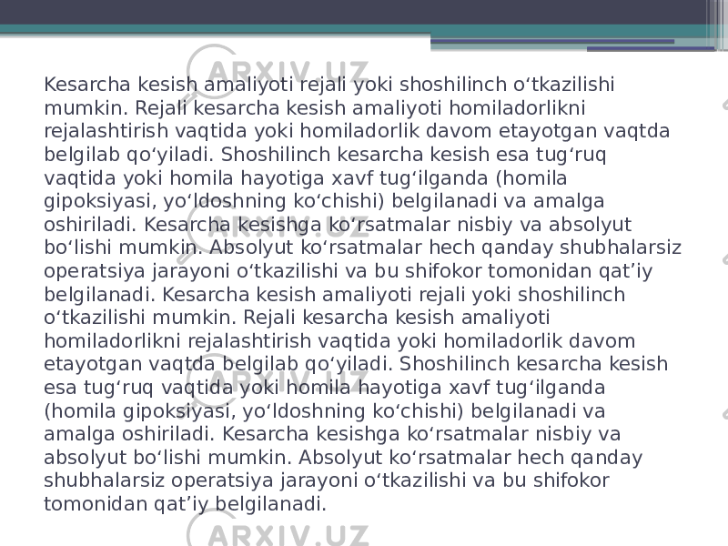 Kesarcha kesish amaliyoti rejali yoki shoshilinch oʻtkazilishi mumkin. Rejali kesarcha kesish amaliyoti homiladorlikni rejalashtirish vaqtida yoki homiladorlik davom etayotgan vaqtda belgilab qoʻyiladi. Shoshilinch kesarcha kesish esa tugʻruq vaqtida yoki homila hayotiga xavf tugʻilganda (homila gipoksiyasi, yoʻldoshning koʻchishi) belgilanadi va amalga oshiriladi. Kesarcha kesishga koʻrsatmalar nisbiy va absolyut boʻlishi mumkin. Absolyut koʻrsatmalar hech qanday shubhalarsiz operatsiya jarayoni oʻtkazilishi va bu shifokor tomonidan qatʼiy belgilanadi. Kesarcha kesish amaliyoti rejali yoki shoshilinch oʻtkazilishi mumkin. Rejali kesarcha kesish amaliyoti homiladorlikni rejalashtirish vaqtida yoki homiladorlik davom etayotgan vaqtda belgilab qoʻyiladi. Shoshilinch kesarcha kesish esa tugʻruq vaqtida yoki homila hayotiga xavf tugʻilganda (homila gipoksiyasi, yoʻldoshning koʻchishi) belgilanadi va amalga oshiriladi. Kesarcha kesishga koʻrsatmalar nisbiy va absolyut boʻlishi mumkin. Absolyut koʻrsatmalar hech qanday shubhalarsiz operatsiya jarayoni oʻtkazilishi va bu shifokor tomonidan qatʼiy belgilanadi. 