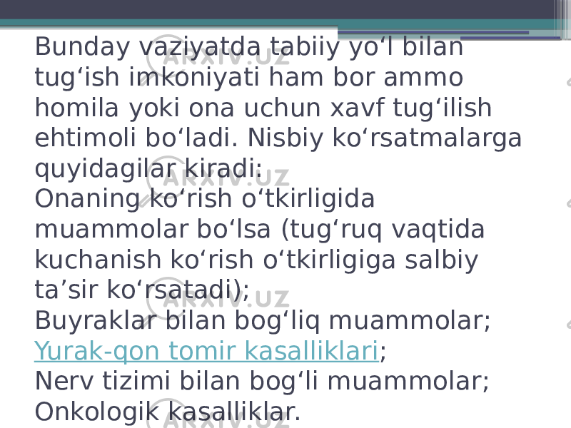 Bunday vaziyatda tabiiy yoʻl bilan tugʻish imkoniyati ham bor ammo homila yoki ona uchun xavf tugʻilish ehtimoli boʻladi. Nisbiy koʻrsatmalarga quyidagilar kiradi: Onaning koʻrish oʻtkirligida muammolar boʻlsa (tugʻruq vaqtida kuchanish koʻrish oʻtkirligiga salbiy taʼsir koʻrsatadi); Buyraklar bilan bogʻ liq muammolar; Yurak-qon tomir kasalliklari ; Nerv tizimi bilan bogʻli muammolar; Onkologik kasalliklar. 