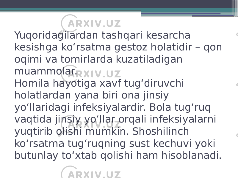 Yuqoridagilardan tashqari kesarcha kesishga koʻrsatma gestoz holatidir – qon oqimi va tomirlarda kuzatiladigan muammolar. Homila hayotiga xavf tugʻdiruvchi holatlardan yana biri ona jinsiy yoʻllaridagi infeksiyalardir. Bola tugʻruq vaqtida jinsiy yoʻllar orqali infeksiyalarni yuqtirib olishi mumkin. Shoshilinch koʻrsatma tugʻruqning sust kechuvi yoki butunlay toʻxtab qolishi ham hisoblanadi. 