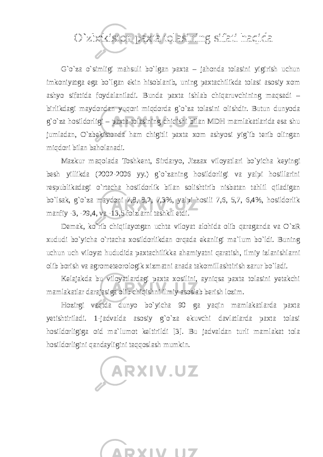 O`zbekiston paxta tolasining sifati haqida G`o`za o`simligi mahsuli bo`lgan paxta – jahonda tolasini yigirish uchun imkoniyatga ega bo`lgan ekin hisoblanib, uning paxtachilikda tolasi asosiy xom ashyo sifatida foydalaniladi. Bunda paxta ishlab chiqaruvchining maqsadi – birlikdagi maydondan yuqori miqdorda g`o`za tolasini olishdir. Butun dunyoda g`o`za hosildorligi – paxta tolasining chiqishi bilan MDH mamlakatlarida esa shu jumladan, O`zbekistonda ham chigitli paxta xom ashyosi yig`ib terib olingan miqdori bilan baholanadi. Mazkur maqolada Toshkent, Sirdaryo, Jizzax viloyatlari bo`yicha keyingi besh yillikda (2002-2006 yy.) g`o`zaning hosildorligi va yalpi hosillarini respublikadagi o`rtacha hosildorlik bilan solishtirib nisbatan tahlil qiladigan bo`lsak, g`o`za maydoni 7,8, 8,2, 7,3%, yalpi hosili 7,6, 5,7, 6,4%, hosildorlik manfiy -3, -29,4, va -13,5 foizlarni tashkil etdi. Demak, ko`rib chiqilayotgan uchta viloyat alohida olib qaraganda va O`zR xududi bo`yicha o`rtacha xosildorlikdan orqada ekanligi ma`lum bo`ldi. Buning uchun uch viloyat hududida paxtachilikka ahamiyatni qaratish, ilmiy izlanishlarni olib borish va agrometeorologik xizmatni anada takomillashtirish zarur bo`ladi. Kelajakda bu viloyatlardagi paxta xosilini, ayniqsa paxta tolasini yetakchi mamlakatlar darajasiga olib chiqishni ilmiy asoslab berish lozim. Hozirgi vaqtda dunyo bo`yicha 90 ga yaqin mamlakatlarda paxta yetishtiriladi. 1-jadvalda asosiy g`o`za ekuvchi davlatlarda paxta tolasi hosildorligiga oid ma`lumot keltirildi [3]. Bu jadvaldan turli mamlakat tola hosildorligini qandayligini taqqoslash mumkin. 