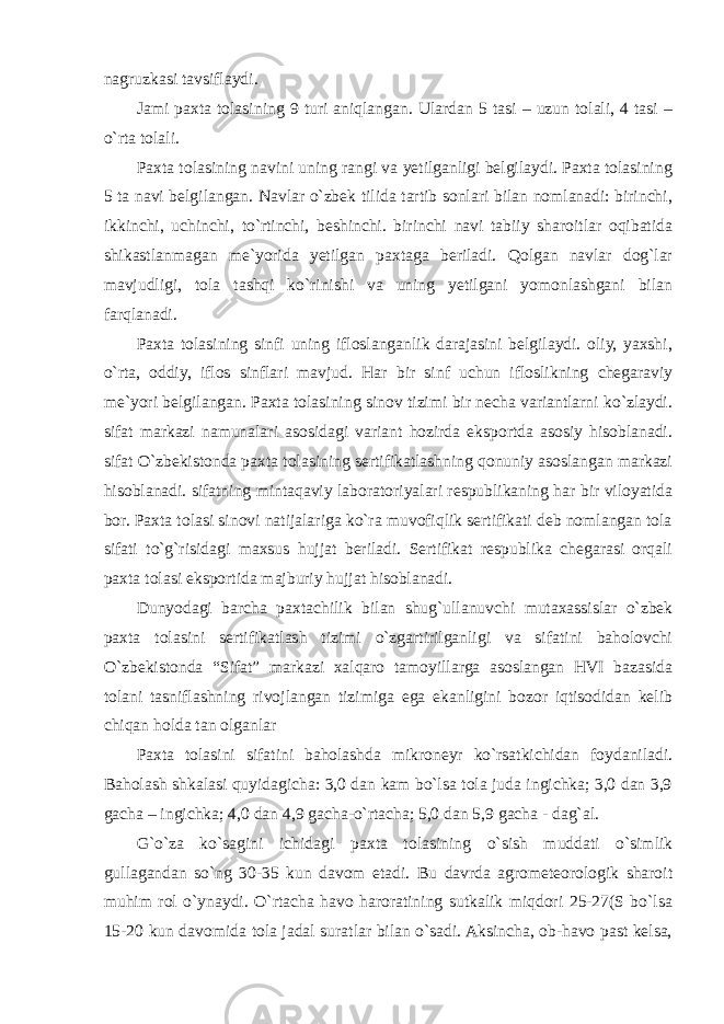 nagruzkasi tavsiflaydi. Jami paxta tolasining 9 turi aniqlangan. Ulardan 5 tasi – uzun tolali, 4 tasi – o`rta tolali. Paxta tolasining navini uning rangi va yetilganligi belgilaydi. Paxta tolasining 5 ta navi belgilangan. Navlar o`zbek tilida tartib sonlari bilan nomlanadi: birinchi, ikkinchi, uchinchi, to`rtinchi, beshinchi. birinchi navi tabiiy sharoitlar oqibatida shikastlanmagan me`yorida yetilgan paxtaga beriladi. Qolgan navlar dog`lar mavjudligi, tola tashqi ko`rinishi va uning yetilgani yomonlashgani bilan farqlanadi. Paxta tolasining sinfi uning ifloslanganlik darajasini belgilaydi. oliy, yaxshi, o`rta, oddiy, iflos sinflari mavjud. Har bir sinf uchun ifloslikning chegaraviy me`yori belgilangan. Paxta tolasining sinov tizimi bir necha variantlarni ko`zlaydi. sifat markazi namunalari asosidagi variant hozirda eksportda asosiy hisoblanadi. sifat O`zbekistonda paxta tolasining sertifikatlashning qonuniy asoslangan markazi hisoblanadi. sifatning mintaqaviy laboratoriyalari respublikaning har bir viloyatida bor. Paxta tolasi sinovi natijalariga ko`ra muvofiqlik sertifikati deb nomlangan tola sifati to`g`risidagi maxsus hujjat beriladi. Sertifikat respublika chegarasi orqali paxta tolasi eksportida majburiy hujjat hisoblanadi. Dunyodagi barcha paxtachilik bilan shug`ullanuvchi mutaxassislar o`zbek paxta tolasini sertifikatlash tizimi o`zgartirilganligi va sifatini baholovchi O`zbekistonda “Sifat” markazi xalqaro tamoyillarga asoslangan HVI bazasida tolani tasniflashning rivojlangan tizimiga ega ekanligini bozor iqtisodidan kelib chiqan holda tan olganlar Paxta tolasini sifatini baholashda mikroneyr ko`rsatkichidan foydaniladi. Baholash shkalasi quyidagicha: 3,0 dan kam bo`lsa tola juda ingichka; 3,0 dan 3,9 gacha – ingichka; 4,0 dan 4,9 gacha-o`rtacha; 5,0 dan 5,9 gacha - dag`al. G`o`za ko`sagini ichidagi paxta tolasining o`sish muddati o`simlik gullagandan so`ng 30-35 kun davom etadi. Bu davrda agrometeorologik sharoit muhim rol o`ynaydi. O`rtacha havo haroratining sutkalik miqdori 25-27(S bo`lsa 15-20 kun davomida tola jadal suratlar bilan o`sadi. Aksincha, ob-havo past kelsa, 