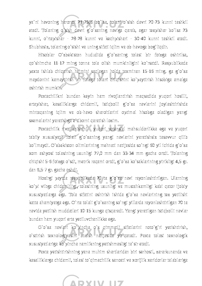 ya`ni havoning harorati 21-23(S bo`lsa, tolani o`sish davri 20-23 kunni tashkil etadi. Tolaning o`sish davri g`o`zaning naviga qarab, agar tezpishar bo`lsa 23 kunni, o`rtapishar - 28-28 kunni va kechpishari - 30-40 kunni tashkil etadi. Shubhasiz, tolaning o`sishi va uning sifati iqlim va ob-havoga bog`liqdir. Hisoblar O`zbekiston hududida g`o`zaning tolasi bir foizga oshirilsa, qo`shimcha 11-12 ming tonna tola olish mumkinligini ko`rsatdi. Respublikada paxta ishlab chiqarish hajmini saqlagan holda taxminan 15-16 ming. ga g`o`za maydonini kamaytirish bir foizga tolani chiqishini ko`paytirish hisobiga amalga oshirish mumkin. Paxtachilikni bundan keyin ham rivojlantirish maqsadida yuqori hosilli, ertapishar, kasalliklarga chidamli, istiqbolli g`o`za navlarini joylashtirishda mintaqaning iqlim va ob-havo sharoitlarini optimal hisobga oladigan yangi sxemalarini yaratishga e`tiborni qaratish lozim. Paxtachilik rivojlanishini - yuqori potensial mahsuldorlikka ega va yuqori tabiiy xususiyatli tolali g`o`zaning yangi navlarini yaratishsiz tasavvur qilib bo`lmaydi. O`zbekiston olimlarining mehnati natijasida so`ngi 60 yil ichida g`o`za xom ashyosi tolasining uzunligi 27,0 mm dan 33-34 mm gacha ortdi. Tolaning chiqishi 5-6 foizga o`sdi, metrik raqami ortdi, g`o`za ko`saklarining yirikligi 4,5 gr. dan 6,5-7 gr. gacha oshdi. Hozirgi paytda respublikada 20 ta g`o`za navi rayonlashtirilgan. Ularning ko`pi viltga chidamliligi, tolasining uzunligi va mustahkamligi kabi qator ijobiy xususiyatlarga ega. Tola sifatini oshirish ishida g`o`za navlarining tez yetilishi katta ahamiyatga ega. O`rta tolali g`o`zaning so`ngi yillarda rayonlashtirilgan 20 ta navida yetilish muddatlari 10-15 kunga qisqaradi. Yangi yaratilgan istiqbolli navlar bundan ham yuqori erta yetiluvchanlikka ega. G`o`za navlari ko`pincha o`z qimmatli sifatlarini noto`g`ri yetishtirish, o`stirish texnologiyasini buzish natijasida yo`qotadi. Paxta tolasi texnologik xususiyatlariga ko`pincha namlikning yetishmasligi ta`sir etadi. Paxta yetishtirishning yana muhim shartlaridan biri serhosil, zararkunanda va kasalliklarga chidamli, tolasi to`qimachilik sanoati va xorijlik xaridorlar talablariga 