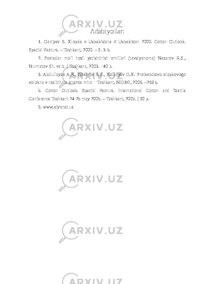 Adabiyotlar : 1. Ganiyev E. Xlopok v Uzbekistane // Uzbekistan 2000. Cotton Outlook. Special Feature. – Tashkent, 2000. – S. 3-5. 2. Paxtadan mo`l hosil yetishtirish omillari (tavsiyanoma) Nazarov R.S., Nurmatov Sh. va b. ( Toshkent, 2003. - 40 b. 3. Abdullayev A.K., Nazarov R.S., Xolbayev G.X. Proizvodstvo xlopkovogo volokna v razlichnix stranax mira - Tashkent, NIGMI, 2006. –269 s. 5. Cotton Outlook. Special Feature. International Cotton and Textile Conference Tashkent 24-25 may 2005. – Tashkent, 2005. ( 90 p. 6. www.ziyonet.uz 