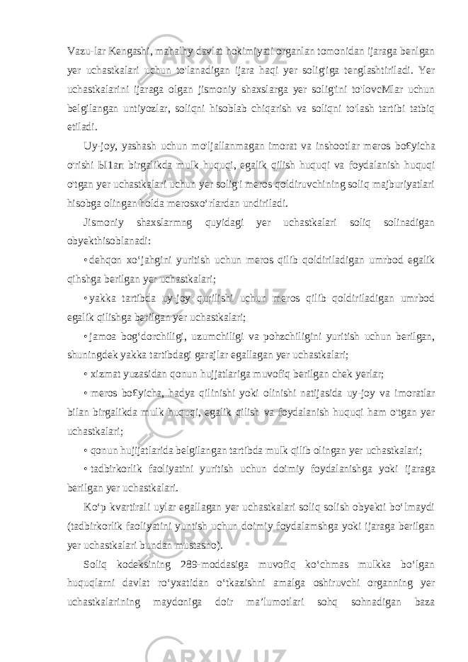 Vazu-lar Kengashi, mahalhy davlat hokimiyati organlan tomonidan ijaraga benlgan yer uchastkalari uchun to&#39;lanadigan ijara haqi yer solig&#39;iga tenglashtiriladi. Yer uchastkalarini ijaraga olgan jismoniy shaxslarga yer solig&#39;ini to&#39;lovcMlar uchun belgilangan untiyozlar, soliqni hisoblab chiqarish va soliqni to&#39;lash tartibi tatbiq etiladi. Uy-joy, yashash uchun mo&#39;ljallanmagan imorat va inshootlar meros bo£yicha o&#39;rishi Ы 1 ап birgalikda mulk huquqi, egalik qilish huquqi va foydalanish huquqi o&#39;tgan yer uchastkalari uchun yer solig&#39;i meros qoldiruvchining soliq majburiyatlari hisobga olingan holda merosxo‘rlardan undiriladi. Jismoniy shaxslarmng quyidagi yer uchastkalari soliq solinadigan obyekthisoblanadi: • dehqon xo‘jahgini yuritish uchun meros qilib qoldiriladigan umrbod egalik qihshga berilgan yer uchastkalari; • yakka tartibda uy-joy qurilishi uchun meros qilib qoldiriladigan umrbod egalik qilishga berilgan yer uchastkalari; • jamoa bog‘dorchiligi, uzumchiligi va pohzchiligini yuritish uchun berilgan, shuningdek yakka tartibdagi garajlar egallagan yer uchastkalari; • xizmat yuzasidan qonun hujjatlariga muvofiq berilgan chek yerlar; • meros bo£yicha, hadya qilinishi yoki olinishi natijasida uy-joy va imoratlar bilan birgalikda mulk huquqi, egalik qilish va foydalanish huquqi ham o&#39;tgan yer uchastkalari; • qonun hujijatlarida belgilangan tartibda mulk qilib olingan yer uchastkalari; • tadbirkorlik faoliyatini yuritish uchun doimiy foydalanishga yoki ijaraga berilgan yer uchastkalari. Ko‘p kvartirali uylar egallagan yer uchastkalari soliq solish obyekti bo‘lmaydi (tadbirkorlik faoliyatini yuntish uchun doimiy foydalamshga yoki ijaraga berilgan yer uchastkalari bundan mustasno). Soliq kodeksining 289-moddasiga muvofiq ko‘chmas mulkka bo‘lgan huquqlarni davlat ro‘yxatidan o‘tkazishni amalga oshiruvchi organning yer uchastkalarining maydoniga doir ma’lumotlari sohq sohnadigan baza 