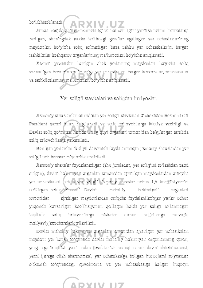 bo‘libhisoblanadi. Jamoa bog‘dorchiligi, uzumchiligi va polizchiligini yuritish uchun fuqarolarga berilgan, shuningdek yakka tartibdagi garajlar egallagan yer uchastkalarining maydonlari bo‘yicha sohq solmadigan baza ushbu yer uchastkalarini bergan tashkilotlar boshqaruv organlarining ma’lumotiari bo&#39;yicha aniqlanadi. Xizmat yuzasidan berilgan chek yerlarning maydonlari bo&#39;yicha soliq sohnadigan baza o‘z xodimlariga yer uchastkalari bergan korxonalar, muassasalar va tashkilotlaming ma&#39;lumotlari bo‘yicha aniqlanadi. Yer solig‘i stavkalari va soliqdan imtiyozlar. Jismoniy shaxslardan olinadigan yer solig‘i stavkalari 0‘zbekiston Respublikaii Prezident qarori bilan belgilanadi va soliq to‘lovchilarga Moliya vazirligi va Davlat soliq qo‘mitasi hamda uning quyi organlari tomonidan belgilangan tartibda soliq to&#39;lovchilarga yetkaziladi. Berilgan yerlardan ikld yil davomida foydalanmagan jismoniy shaxslardan yer solig‘i uch baravar miqdorida undiriladi. Jismoniy shaxslar foydalanadigan (shu jumladan, yer solig‘ini to‘lashdan ozod etilgan), davlat hokirmyati organlan tomonidan ajratilgan maydonlardan ortiqcha yer uchastkalari uchun yer solig‘i jismoniy shaxslar uchun 1,5 koeffitsiyentini qo‘Uagan holda to‘lanadi. Davlat mahalliy hokimiyati organlari tomonidan ajrablgan maydonlardan ortiqcha foydalanilachgan yerlar uchun yuqorida ko&#39;rsatilgan koeffitsiyentni qo&#39;llagan holda yer solig&#39;i to‘lanmagan taqdirda soliq to&#39;lovchilarga nisbatan qonun hujjatlariga muvofiq moliyaviyjazochoralariqo&#39;llaniladi. Davlat mahalliy hokimiyati organlan tomonidan ajratilgan yer uchastkalari maydoni yer bensh to‘g‘risida davlat mahalliy hokimiyati organlarining qaron, yerga egalik qilish yoki undan foydalanish huquqi uchun davlat dalolatnomasi, yerni ijaraga olish shartnomasi, yer uchastkasiga bo&#39;lgan huquqlami ro&#39;yxatdan o‘tkazish to‘g‘risidagi guvohnoma va yer uchastkasiga bo&#39;lgan huquqni 