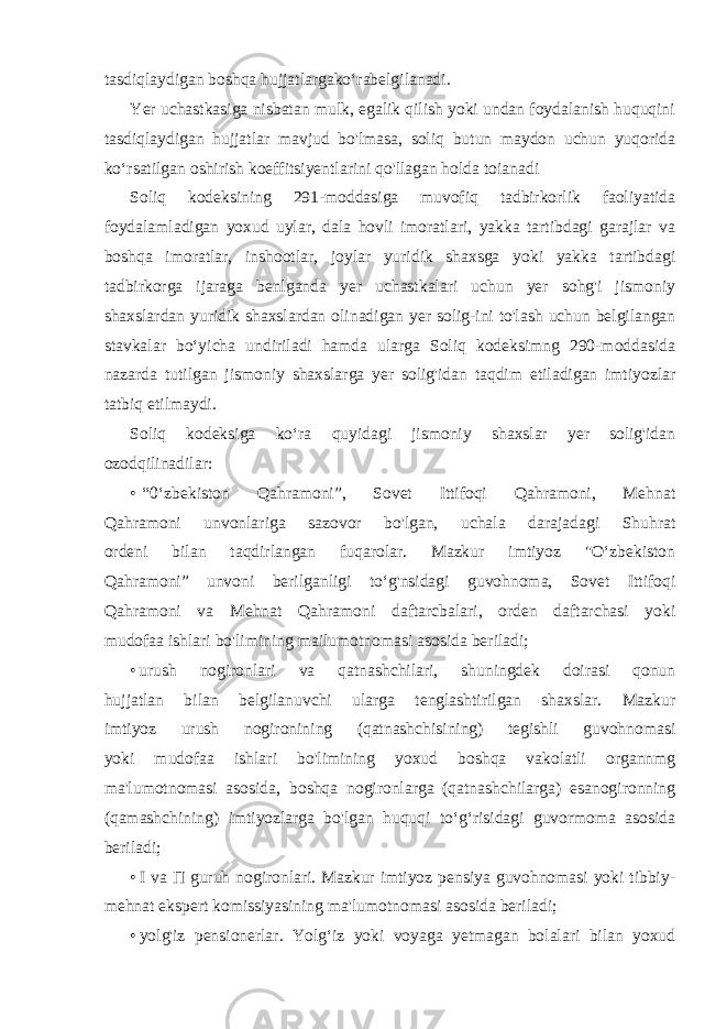 tasdiqlaydigan boshqa hujjatlargako‘rabelgilanadi. Yer uchastkasiga nisbatan mulk, egalik qilish yoki undan foydalanish huquqini tasdiqlaydigan hujjatlar mavjud bo&#39;lmasa, soliq butun maydon uchun yuqorida ko‘rsatilgan oshirish koeffitsiyentlarini qo&#39;llagan holda toianadi Soliq kodeksining 291-moddasiga muvofiq tadbirkorlik faoliyatida foydalamladigan yoxud uylar, dala hovli imoratlari, yakka tartibdagi garajlar va boshqa imoratlar, inshootlar, joylar yuridik shaxsga yoki yakka tartibdagi tadbirkorga ijaraga benlganda yer uchastkalari uchun yer sohg&#39;i jismoniy shaxslardan yuridik shaxslardan olinadigan yer solig-ini to&#39;lash uchun belgilangan stavkalar bo‘yicha undiriladi hamda ularga Soliq kodeksimng 290-moddasida nazarda tutilgan jismoniy shaxslarga yer solig&#39;idan taqdim etiladigan imtiyozlar tatbiq etilmaydi. Soliq kodeksiga ko‘ra quyidagi jismoniy shaxslar yer solig&#39;idan ozodqilinadilar: • “0‘zbekiston Qahramoni”, Sovet Ittifoqi Qahramoni, Mehnat Qahramoni unvonlariga sazovor bo&#39;lgan, uchala darajadagi Shuhrat ordeni bilan taqdirlangan fuqarolar. Mazkur imtiyoz &#34;O‘zbekiston Qahramoni” unvoni berilganligi to‘g&#39;nsidagi guvohnoma, Sovet Ittifoqi Qahramoni va Mehnat Qahramoni daftarcbalari, orden daftarchasi yoki mudofaa ishlari bo&#39;limining mailumotnomasi asosida beriladi; • urush nogironlari va qatnashchilari, shuningdek doirasi qonun hujjatlan bilan belgilanuvchi ularga tenglashtirilgan shaxslar. Mazkur imtiyoz urush nogironining (qatnashchisining) tegishli guvohnomasi yoki mudofaa ishlari bo&#39;limining yoxud boshqa vakolatli organnmg ma&#39;lumotnomasi asosida, boshqa nogironlarga (qatnashchilarga) esanogironning (qamashchining) imtiyozlarga bo&#39;lgan huquqi to‘g‘risidagi guvormoma asosida beriladi; • I va П guruh nogironlari. Mazkur imtiyoz pensiya guvohnomasi yoki tibbiy- mehnat ekspert komissiyasining ma&#39;lumotnomasi asosida beriladi; • yolg&#39;iz pensionerlar. Yolg‘iz yoki voyaga yetmagan bolalari bilan yoxud 