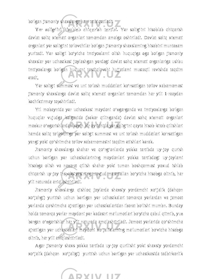 bo&#39;lgan jismoniy shaxslarga ham tatbiqetiladi. Yer solig4ini hisoblab chiqarish tartibi. Yer solig‘ini hisoblab chiqarish davlat soliq xizmati organlari tomomdan amalga oshiriladi. Davlat soliq xizmati organlari yer solig&#39;ini to&#39;lovchilar bo&#39;lgan jismoniy shaxslaming hisobini muntazam yuritadi. Yer solig&#39;i bo‘yicha imtiyozlarni olish huquqiga ega bo&#39;lgan jismoniy shaxslar yer uchastkasi joylashgan yerdagi davlat sohq xizmati organlariga ushbu imtiyozlarga bo&#39;lgan huquqni tasdiqlovehi hujjatlami mustaqil ravishda taqdim etadi, Yer solig&#39;i summasi va uni to&#39;lash muddatlari ko‘rsatilgan to&#39;Iov xabarnomasi jismoniy shaxslarga davlat soliq xizmati organlari tomomdan har yili 1-raaydan kechiktirmay topshiriladi. Yil mobaynida yer uchastkasi maydoni o‘zgarganda va imtiyozlarga bo&#39;lgan huquqlar vujudga kelganida (bekor qilinganda) davlat sohq xizrnaii organlari mazkur o‘zgarishlardan keyin bir oy ichida yer solig‘ini qayta hisob-kitob qilishlari hamda soliq to&#39;lovchiga yer solig&#39;i summasi va uni to&#39;lash muddatlari ko&#39;rsatilgan yangi yoki qo‘shimcha to&#39;Iov xabarnomasini taqdim etishlari kerak. Jismoniy shaxslarga shahar va qo‘rg‘onlarda yakka tartibda uy-joy qurish uchun berilgan yer uchastkalarining maydonlari yakka tartibdagi uy-joylami hisobga olish va nazorat qilish shahar yoki tuman boshqarmasi yoxud ishlab chiqarish uy-joy inspeksiyasining mavjud materiallan bo‘yicha hisobga olinib, har yili naturada aniqlashtiriladi. Jismoniy shaxslarga qishloq joylarda shaxsiy yordamchi xo‘jalik (dehqon xo‘jahgi) yuritish uchun berilgan yer uchastkalari tomorqa yerlardan va jamoat yerlanda qo&#39;shimcha ajratilgan yer uchastkalaridan iborat bo&#39;lishi mumbn. Bunday holda tomorqa yerlar maydoni yer kadastri ma&#39;lumotlari bo&#39;yicha qabul qiimib, yuz bergan o‘zgarishlar har yili naturada amqlashtiriladi. Jamoat yerlarida qo‘shimcha ajratilgan yer uchastkalari maydoni xo‘jaliklarning ma&#39;lumotlari bo&#39;vicha hisobga olinib, har yili aniqlashtiriladi. Agar jismoniy shaxs yakka tartibda uy-joy qurilishi yoki shaxsiy yordamchi xo‘jalik (dehqon xo‘jaligi) yuritish uchun berilgan yer uchastkasida tadbirkorlik 