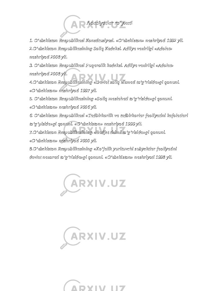 Adabiyotlar ro‘yxati 1. O‘zbekiston Respublikasi Konstitusiyasi. «O‘zbekiston» nashriyoti 1992 yil. 2.O‘zbekiston Respublikasining Soliq Kodeksi. Adliya vazirligi «Adolat» nashriyoti 2008 yil. 3. O‘zbekiston Respublikasi Fuqarolik kodeksi. Adliya vazirligi «Adolat» nashriyoti 2008 yil. 4.O‘zbekiston Respublikasining «Davlat soliq xizmati to‘g‘risida»gi qonuni. «O‘zbekiston» nashriyoti 1997 yil. 5. O‘zbekiston Respublikasining «Soliq maslahati to‘g‘risida»gi qonuni. «O‘zbekiston» nashriyoti 2006 yil. 6. O‘zbekiston Respublikasi «Tadbirkorlik va tadbirkorlar faoliyatini kafolatlari to‘g‘pisida»gi qonuni. «O‘zbekiston» nashriyoti 1999 yil. 7.O‘zbekiston Respublikasining «Budjet tizimi to‘g‘risida»gi qonuni. «O‘zbekiston» nashriyoti 2000 yil. 8.O‘zbekiston Respublikasining «Xo‘jalik yurituvchi subyektlar faoliyatini davlat nazorati to‘g‘risida»gi qonuni. «O‘zbekiston» nashriyoti 1998 yil. 