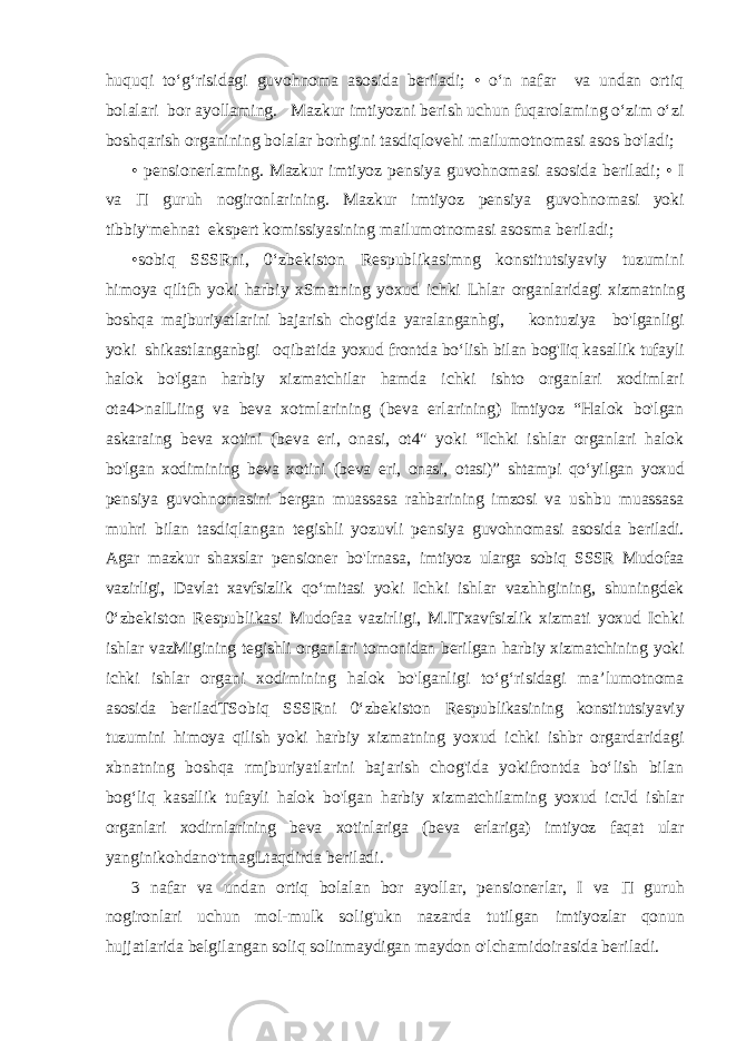 huquqi to‘g‘risidagi guvohnoma asosida beriladi; • o‘n nafar va undan ortiq bolalari bor ayollaming. Mazkur imtiyozni berish uchun fuqarolaming o‘zim o‘zi boshqarish organining bolalar borhgini tasdiqlovehi mailumotnomasi asos bo&#39;ladi; • pensionerlaming. Mazkur imtiyoz pensiya guvohnomasi asosida beriladi; • I va П guruh nogironlarining. Mazkur imtiyoz pensiya guvohno masi yoki tibbiy&#39;mehnat ekspert komissiyasining mailumotnomasi asosma beriladi; •sobiq SSSRni, 0‘zbekiston Respublikasimng konstitutsiyaviy tuzumini himoya qiltfh yoki harbiy xSmatning yoxud ichki Lhlar organlaridagi xizmatning boshqa majburiyatlarini bajarish chog&#39;ida yaralanganhgi, kontuziya bo&#39;lganligi yoki shikastlanganbgi oqibatida yoxud frontda bo‘lish bilan bog&#39;Iiq kasallik tufayli halok bo&#39;lgan harbiy xizmatchilar hamda ichki ishto organlari xodimlari ota4>nalLiing va beva xotmlarining (beva erlarining) Imtiyoz “Halok bo&#39;lgan askaraing beva xotini (beva eri, onasi, ot4&#34; yoki “Ichki ishlar organlari halok bo&#39;lgan xodimining beva xotini (beva eri, onasi, otasi)” shtampi qo‘yilgan yoxud pensiya guvohnomasini bergan muassasa rahbarining imzosi va ushbu muassasa muhri bilan tasdiqlangan tegishli yozuvli pensiya guvohnomasi asosida beriladi. Agar mazkur shaxslar pensioner bo&#39;lrnasa, imtiyoz ularga sobiq SSSR Mudofaa vazirligi, Davlat xavfsizlik qo‘mitasi yoki Ichki ishlar vazhhgining, shuningdek 0‘zbekiston Respublikasi Mudofaa vazirligi, M.ITxavfsizlik xizmati yoxud Ichki ishlar vazMigining tegishli organlari tomonidan berilgan harbiy xizmatchining yoki ichki ishlar organi xodimining halok bo&#39;lganligi to‘g‘risidagi ma’lumotnoma asosida beriladTSobiq SSSRni 0‘zbekiston Respublikasining konstitutsiyaviy tuzumini himoya qilish yoki harbiy xizmatning yoxud ichki ishbr orgardaridagi xbnatning boshqa rmjburiyatlarini bajarish chog&#39;ida yokifrontda bo‘lish bilan bog‘liq kasallik tufayli halok bo&#39;lgan harbiy xizmatchilaming yoxud icrJd ishlar organlari xodirnlarining beva xotinlariga (beva erlariga) imtiyoz faqat ular yanginikohdano&#39;tmagLtaqdirda beriladi. 3 nafar va undan ortiq bolalan bor ayollar, pensionerlar, I va П guruh nogironlari uchun mol-mulk solig&#39;ukn nazarda tutilgan imtiyozlar qonun hujjatlarida belgilangan soliq solinmaydigan maydon o&#39;lchamidoirasida beriladi. 