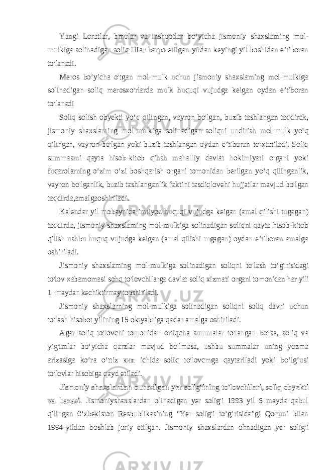 Yangi Loratlar, bmolar va inshootlar bo‘yicha jismoniy shaxslaming mol- mulkiga solinadigan soliq Шаг barpo etilgan-yildan keyingi yil boshidan e’tiboran to&#39;lanadi. Meros bo‘yicha o&#39;tgan mol-mulk uchun jismoniy shaxslaming mol-mulkiga solinadigan soliq merosxo&#39;rlarda mulk huquqi vujudga keigan oydan e’tiboran to&#39;lanadi Soliq solish obyekti yo‘q qilingan, vayron bo&#39;lgan, buzib tashlangan taqdirck, jismoniy shaxslaming mol-mulkiga solinadigan soliqni undirish mol-mulk yo‘q qilingan, vayron bo&#39;lgan yoki buzib tashlangan oydan e’tiboran to‘xtatiladi. Soliq summasmi qayta hisob-kitob qihsh mahalliy davlat hokimiyati organi yoki fuqarolarning o‘zim o‘zi boshqarish organi tomonidan berilgan yo‘q qilinganlik, vayron bo&#39;lganlik, buzib tashlanganlik faktini tasdiqlovehi hujjatlar mavjud bo&#39;lgan taqdirda,amalgaoshiriladi. Kalendar yil mobaynida imtiyoz huquqi vujudga keigan (amal qilishi tugagan) taqdirda, jismoniy shaxslaming mol-mulkiga solinadigan soliqni qayta hisob-kitob qilish ushbu huquq vujudga keigan (amal qilishi mgagan) oydan e’tiboran amalga oshiriladi. Jismoniy shaxslaming mol-mulkiga solinadigan soliqni to&#39;lash to‘g‘risidagi to&#39;lov xabamomasi sohq to&#39;lovchilarga davlat soliq xizmati organi tomonidan har yili 1 -maydan kechiktirmay topshiriladi. Jismoniy shaxslarning mol-mulkiga solinadigan soliqni soliq davri uchun to&#39;lash hisobot yilining 15 oktyabriga qadar amalga oshiriladi. Agar soliq to&#39;lovchi tomonidan ortiqcha summalar to&#39;langan bo&#39;lsa, soliq va yig&#39;imlar bo‘yicha qarzlar mavjud bo&#39;lmasa, ushbu summalar uning yozma arizasiga ko‘ra o‘ttiz кип ichida soliq to&#39;lovcmga qaytariladi yoki bo‘lg‘usi to&#39;lovlar hisobiga qayd etiladi. Jismoniy shaxslardan ounadigan yer solig‘ining to&#39;lovchilari, soliq obyekti va bazasi. Jismoniyshaxslardan olinadigan yer solig&#39;i 1993 yil 6 mayda qabul qilingan 0‘zbekiston Respublikasining “Yer solig&#39;i to‘g‘risida”gi Qonuni bilan 1994-yildan boshlab joriy etilgan. Jismoniy shaxslardan ohnadigan yer solig&#39;i 