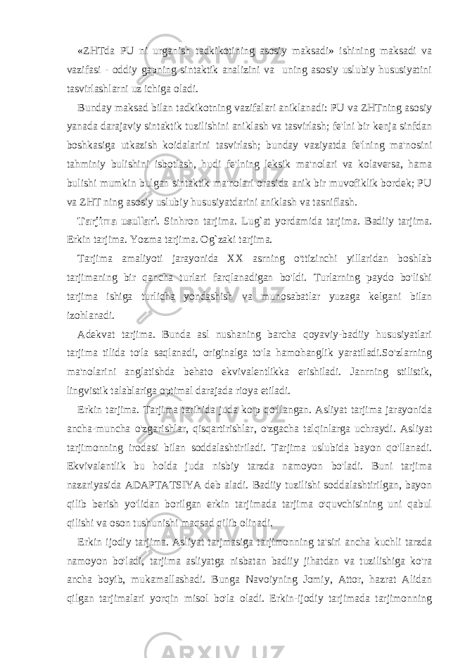 «ZHTda PU ni urganish tadkikotining asosiy maksadi» ishining maksadi va vazifasi - oddiy gapning sintaktik analizini va uning asosiy uslubiy hususiyatini tasvirlashlarni uz ichiga oladi. Bunday maksad bilan tadkikotning vazifalari aniklanadi: PU va ZHTning asosiy yanada darajaviy sintaktik tuzilishini aniklash va tasvirlash; fe&#39;lni bir kenja sinfdan boshkasiga utkazish koidalarini tasvirlash; bunday vaziyatda fe&#39;lning ma&#39;nosini tahminiy bulishini isbotlash, hudi fe&#39;lning leksik ma&#39;nolari va kolaversa, hama bulishi mumkin bulgan sintaktik ma&#39;nolari orasida anik bir muvofiklik bordek; PU va ZHT ning asosiy uslubiy hususiyatdarini aniklash va tasniflash. Tarjima usullari . Sinhron tarjima. Lug`at yordamida tarjima. Badiiy tarjima. Erkin tarjima. Yozma tarjima. Og`zaki tarjima. Tarjima amaliyoti jarayonida XX asrning o&#39;ttizinchi yillaridan boshlab tarjimaning bir qancha turlari farqlanadigan bo&#39;ldi. Turlarning paydo bo&#39;lishi tarjima ishiga turlicha yondashish va munosabatlar yuzaga kelgani bilan izohlanadi. Adekvat tarjima. Bunda asl nushaning barcha qoyaviy-badiiy hususiyatlari tarjima tilida to&#39;la saqlanadi, originalga to&#39;la hamohanglik yaratiladi.So&#39;zlarning ma&#39;nolarini anglatishda behato ekvivalentlikka erishiladi. Janrning stilistik, lingvistik talablariga optimal darajada rioya etiladi. Erkin tarjima. Tarjima tarihida juda ko&#39;p qo&#39;llangan. Asliyat tarjima jarayonida ancha-muncha o&#39;zgarishlar, qisqartirishlar, o&#39;zgacha talqinlarga uchraydi. Asliyat tarjimonning irodasi bilan soddalashtiriladi. Tarjima uslubida bayon qo&#39;llanadi. Ekvivalentlik bu holda juda nisbiy tarzda namoyon bo&#39;ladi. Buni tarjima nazariyasida ADAPTATSIYA deb aladi. Badiiy tuzilishi soddalashtirilgan, bayon qilib berish yo&#39;lidan borilgan erkin tarjimada tarjima o&#39;quvchisining uni qabul qilishi va oson tushunishi maqsad qilib olinadi. Erkin ijodiy tarjima. Asliyat tarjmasiga tarjimonning ta&#39;siri ancha kuchli tarzda namoyon bo&#39;ladi, tarjima asliyatga nisbatan badiiy jihatdan va tuzilishiga ko&#39;ra ancha boyib, mukamallashadi. Bunga Navoiyning Jomiy, Attor, hazrat Alidan qilgan tarjimalari yorqin misol bo&#39;la oladi. Erkin-ijodiy tarjimada tarjimonning 