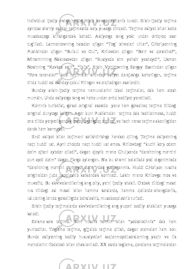 individual ijodiy o&#39;ziga hosligi hiyla ko&#39;zga tashlanib turadi. Erkin-ijodiy tarjima ayniqsa she&#39;riy asarlar tarjimasida ko&#39;p yuzaga chiqadi. Tarjima asliyat bilan katta musobaqaga kirishgandek bo&#39;ladi. Asliyatga teng yoki undan ortiqroq asar tug`iladi. Lermontovning hetedan qilgan “Tog` zirvalari uhlar”, CHo&#39;lponning Pushkindan qilgan “Bulbul va Gul”, Krilovdan qilgan “Bo&#39;ri va qo&#39;zicho?”, Mirtemirning Nekrasovdan qilgan “Rusiyada kim yahshi yashaydi”, Usmon Nosirning “Kavkaz asiri”, “Iblis”, Erkin Vohidovning Sergey Е senindan qilgan “Fors taronalari” kabi tarjimalar shunday asliyat darajasiga ko&#39;tarilgan, tarjima tilida huddi asl asarday qabul ?ilingan va o&#39;qiladigan asarlardir. Bunday erkin-ijodiy tarjima namunalarini ideal tarjimalar, deb ham atash mumkin. Unda asliyatga teng va hatto undan ortiq badiiyat yaratiladi. Ko&#39;rinib turibdiki, go&#39;zal original asosida yana ham go&#39;zalroq tarjima tilidagi original dunyoga kelgan. Agar buni Pushkindan tarjima deb izohlanmasa, huddi ona tilida yaryatilganday ravon ogangdor o&#39;qiladi va hech narsa tarjima ekanligidan darak ham bermaydi. Endi asliyat bilan tarjimani solishtirishga harakat qiling. Tarjima asliyatning naqt huddi uzi. Ayni choqda naqt huddi uzi emas. Krilovdagi “kuchi ko&#39;p odam doim ojizni aybdor qiladi”, degan ajoyib m&#39;ano Chulponda “darahtning mo&#39;rtini qurt eydi doim” degan fikrga aylangan. Biz bu sh&#39;erni bolalikda yod olganimizda “darahtning mo&#39;rtini qurt eydi doim” deb yodlaganmiz. Huddi CHo&#39;lpon ruscha originaldan juda uzoqlashib ketkandek ko&#39;rinadi. Lekin m&#39;ano Krilovga mos va muvofiq. Bu ekvivalentlikning eng oliy, ya&#39;ni ijodiy shakli. O&#39;zbek tilidagi masal rus tilidagi asl masal bilan hamma so&#39;zlarda, hamma qollarda-ohangdorlik, uslubning lo&#39;nda go&#39;zalligida bahslashib, musoboqalashib turibdi. Erkin-ijodiy tarjimalarda ekvivalentlikning eng yuqori badiiy shakllari yuzaga keladi. So&#39;zma-so&#39;z tarjima. Buni ruscha termin bilan “podstrochnik” deb ham yuritadilar. Taglama tarjima, gijjalab tarjima qilish, degan atamalari ham bor. Bunda asliyatning badiiy hususiyatlari saqlanmaydi.so&#39;zlarning yaqin va ilk ma&#39;nolarini ifodalash bilan cheklaniladi. XX asrda taglama, qoralama tarjimalardan 