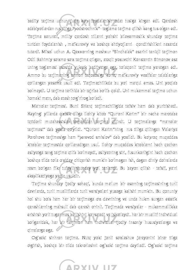 badiiy tarjima uchun juda ko&#39;p foydalanish odat tusiga kirgan edi. Qardosh adabiyotlardan rus tiliga “podstrochnik”- taglama tarjima qilish keng tus olgan edi. Tarjima zarurati, milliy qardosh tillarni yahshi bilavermaslik shunday tarjima turidan foydalanish , mafkuraviy va boshqa ehtiyojlarni qondirishlikni nazarda tutardi. Misol uchun A. Qaxxorning mashxur “Sinchalak” asarini taniqli tarjimon Odil Rahimiy so&#39;zma-so&#39;z tarjima qilgan, atoqli yozuvchi Konstantin Simonov esa uning taglamasi asosida yuksak badiiyatga ega, to&#39;laqonli tarjima yaratgan edi. Ammo bu tarjimaning zamon taqozosiga ko&#39;ra, mafkuraviy vazifalar talablariga qo&#39;llangan yasama usuli edi. Tarjimachilikda bu yo&#39;l ma&#39;qul emas. Uni yoqlab bolmaydi. U tarjima tarihida bir tajriba bo&#39;lib qoldi. Uni mukammal tarjima uchun homaki matn, deb atash to&#39;g`rirog bo&#39;ladi. Ma&#39;nolar tarjimasi. Buni SHarq tarjimachiligida tafsiv ham deb yuritishadi. Keyingi yillarda o&#39;zbek tiliga ilohiy kitob “Qur&#39;oni Karim” bir necha marotaba iqtidorli mutahassislar tomonidan tarjima qilindi. U tarjimalarga “ma&#39;nolar tarjimasi” deb yozib qo&#39;yildi. “Qur&#39;oni Karim”ning rus tiliga qilingan Valeriya Porohova tarjimasiga ham “perevod smislov” deb yozildi. Bu ko&#39;proq muqaddas kitoblar tarjimasida qo&#39;llanadigan usul. Ilohiy muqaddas kitoblarni hech qachon asliyatga teng tarjima qilib bo&#39;lmaydi, asliyatning siri, fusunkorligini hech qachon boshqa tilda to&#39;la o&#39;ziday chiqarish mumkin bo&#39;lmagan ish, degan diniy doiralarda rasm bo&#39;lgan fikr tufayli shunday yo&#39;l tanlandi. Bu bayon qilish - tafsif, ya&#39;ni eksplikaciyaga yaqin usuldir. Tarjima shunday ijodiy sohaqi, bunda ma&#39;lum bir asarning tarjimasining turli davrlarda, turli mualliflarda turli versiyalari yuzaga kelishi mumkin. Bu qonuniy hol shu bois ham har bir tarjimaga o&#39;z davrining va unda hukm surgan estetik qarashlarning mahsuli deb qarash o&#39;rinli. Tarjimada versiyalar - mukammallikka erishish yo&#39;li tuganmas bo&#39;lishini ko&#39;rsatadi va isbotlaydi. har bir muallif individual bo&#39;lganidek, har bir tarjimon ham individual ijodiy insoniy hususiyatlarga va qirralarga ega. Og`zaki sinhron tarjima. Nutq yoki jonli so&#39;zlashuv jarayonini biror tilga o&#39;girish, boshqa bir tilda takrorlashni og`zaki tarjima deyiladi. Og`zaki tarjima 