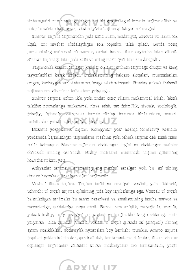 sinhron,ya&#39;ni nutqning tugallangan har bir gap bo&#39;lagini izma-iz tarjima qilish va nutqni u so&#39;zlab bo&#39;lingach, tekst bo&#39;yicha tarjima qilish yo&#39;llari mavjud. Sinhron tarjima tarjimondan juda katta bilim, madaniyat, zakovat va fikrni tez ilqab, uni ravshan ifodalaydigan so&#39;z topishni talab qiladi. Bunda notiq jumlalarining ma&#39;nosini bir zumda, darhol boshqa tilda qaytarish talab etiladi. Sinhron tarjimaga talab juda katta va uning mas&#39;uliyati ham shu darajadir. Tarjimonlik kasbini tanlagan kishilar o&#39;zlarini sinhron tarjimaga chuqur va keng tayyorlashlari kerak bo&#39;ladi. O&#39;zbekistonning halqaro aloqalari, munosabatlari ortgan, kuchaygan sari sinhron tarjimaga talab zo&#39;rayadi. Bunday yuksak ihtisosli tarjimonlarni etishtirish katta ahamiyatga ega. Sinhron tarjima uchun ikki yoki undan ortiq tillarni mukammal bilish, leksik talaffuz normalariga mukammal rioya etish, tez fahmlilik, siyosiy, sociologik, falsafiy, iqtisodiytushunchalar hamda tilning barqaror birliklaridan, maqol- matallardan yahshi habardorlik talab etiladi. Mashina yoki tehnik tarjiam. Kompyuter yoki boshqa tehnikaviy vositalar yordamida bajariladigan tarjimalarni mashina yoki tehnik iarjima deb atash rasm bo&#39;lib kelmoqda. Mashina tajimalar cheklangan lug`at va cheklangan matnlar doirasida amalag oshiriladi. Badiiy matnlarni mashinada tarjima qilishning hozircha imkoni yo&#39;q. Asliyatdan tarjima. Tarjimaning eng maqbul sanalgan yo&#39;li bu- asl tilning o&#39;zidan bevosita qilinadigan sifatli tarjimadir. Vositali tildan tarjima. Tarjima tarihi va amaliyoti vositali, ya&#39;ni ikkinchi, uchinchi til orqali tarjima qilishning juda boy tajribalariga ega. Vositali til orqali bajariladigan tarjimalar bu san&#39;at nazariyasi va amaliyotining barcha me&#39;yor va mezonlariga, qoidalariga rioya etadi. Bunda ham aniqlik, muvofiqlik, moslik, yuksak badiiy, ilmiy hususiyatlarni saqlash va har jihatdan teng kuchka ega matn yaryatish talab qilinadi. Albatta, vositali til orqali qilishda asl (original) tilining ayrim nozikliklari, ifodaviylik nyuanslari boy berilishi mumkin. Ammo tarjima faqat asliyatdan bo&#39;lsin deb, qarab o&#39;tirish, har tomonlama bilimdon, tillarni chuqur egallagan tarjimonlar etilishini kutish madaniyatlar aro hamkorliklar, yaqin 