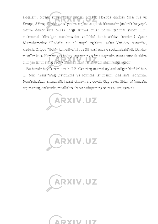 aloqalarni orqaga surish bilan barobar bo&#39;ladi. Hozirda qardosh tillar rus va Е vropa, SHarq tillaridagi asliyatdan tarjimalar qilish birmuncha jonlanib boryapti. Gomer dostonlarini o&#39;zbek tiliga tarjima qilish uchun qadimgi yunon tilini mukammal biladigan mutahassislar etilishini kutib o&#39;tirish kerakmi? Qodir Mirmuhamedov “Iliada”ni rus tili orqali ag`dardi. Erkin Vohidov “Faust”ni, Abdulla Oripov “Ilohiy komediya”ni rus tili vositasida o&#39;zbekchalashtirdi. Bunday misollar ko&#39;p. Hamma gap badiiy tarjimaning sifat darajasida. Bunda vositali tildan qilingan tarjimaning badiiy qimmati ham hal qiluvchi ahamiyatga egadir. Bu borada buyuk nemis adibi I.V. Getening odamni o&#39;ylantiradigan bir fikri bor. U: Men “Faust”ning francuzcha va lotincha tarjimasini rohatlanib o&#39;qiyman. Nemischasidan shunchalik lazzat olmayman, deydi. Gap qaysi tildan qilinmasin, tarjimaning jozibasida, muallif uslubi va badiiyatning shirasini saqlaganida. 