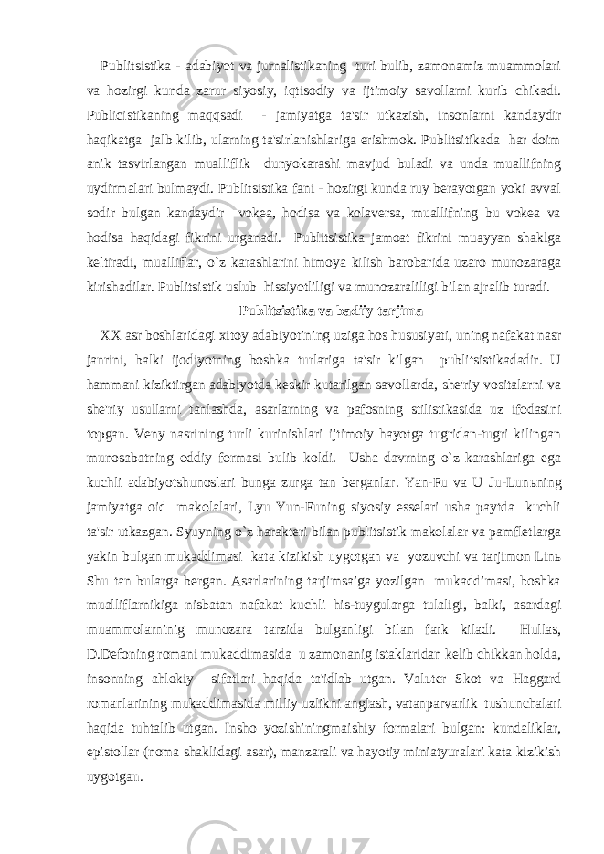 Publitsistika - adabiyot va jurnalistikaning turi bulib, zamonamiz muammolari va hozirgi kunda zarur siyosiy, iqtisodiy va ijtimoiy savollarni kurib chikadi. Publicistikaning maqqsadi - jamiyatga ta&#39;sir utkazish, insonlarni kandaydir haqikatga jalb kilib, ularning ta&#39;sirlanishlariga erishmok. Publitsitikada har doim anik tasvirlangan mualliflik dunyokarashi mavjud buladi va unda muallifning uydirmalari bulmaydi. Publitsistika fani - hozirgi kunda ruy berayotgan yoki avval sodir bulgan kandaydir vokea, hodisa va kolaversa, muallifning bu vokea va hodisa haqidagi fikrini urganadi. Publitsistika jamoat fikrini muayyan shaklga keltiradi, mualliflar, o`z karashlarini himoya kilish barobarida uzaro munozaraga kirishadilar. Publitsistik uslub hissiyotliligi va munozaraliligi bilan ajralib turadi. Publitsistika va badiiy tarjima XX asr boshlaridagi xitoy adabiyotining uziga hos hususiyati, uning nafakat nasr janrini, balki ijodiyotning boshka turlariga ta&#39;sir kilgan publitsistikadadir. U hammani kiziktirgan adabiyotda keskir kutarilgan savollarda, she&#39;riy vositalarni va she&#39;riy usullarni tanlashda, asarlarning va pafosning stilistikasida uz ifodasini topgan. Veny nasrining turli kurinishlari ijtimoiy hayotga tugridan-tugri kilingan munosabatning oddiy formasi bulib koldi. Usha davrning o`z karashlariga ega kuchli adabiyotshunoslari bunga zurga tan berganlar. Yan-Fu va U Ju-Lun ь ning jamiyatga oid makolalari, Lyu Yun-Funing siyosiy esselari usha paytda kuchli ta&#39;sir utkazgan. Syuyning o`z harakteri bilan publitsistik makolalar va pamfletlarga yakin bulgan mukaddimasi kata kizikish uygotgan va yozuvchi va tarjimon Lin ь Shu tan bularga bergan. Asarlarining tarjimsaiga yozilgan mukaddimasi, boshka mualliflarnikiga nisbatan nafakat kuchli his-tuygularga tulaligi, balki, asardagi muammolarninig munozara tarzida bulganligi bilan fark kiladi. Hullas, D.Defoning romani mukaddimasida u zamonanig istaklaridan kelib chikkan holda, insonning ahlokiy sifatlari haqida ta&#39;idlab utgan. Val ь ter Skot va Haggard romanlarining mukaddimasida milliy uzlikni anglash, vatanparvarlik tushunchalari haqida tuhtalib utgan. Insho yozishiningmaishiy formalari bulgan: kundaliklar, epistollar (noma shaklidagi asar), manzarali va hayotiy miniatyuralari kata kizikish uygotgan. 