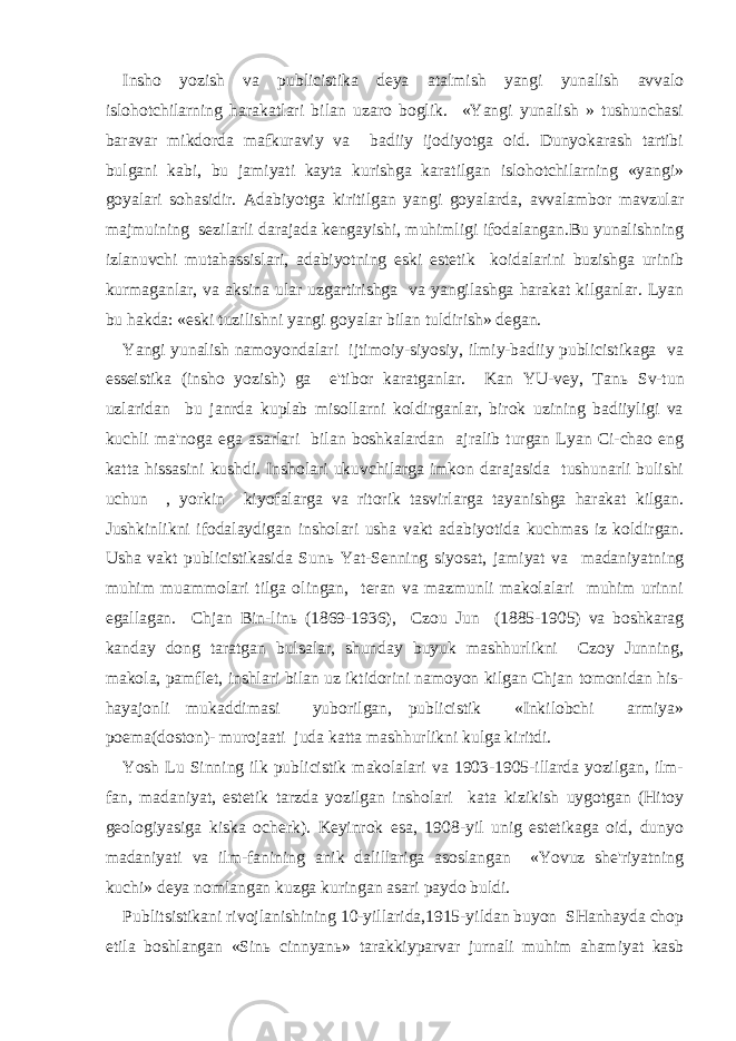 Insho yozish va publicistika deya atalmish yangi yunalish avvalo islohotchilarning harakatlari bilan uzaro boglik. «Yangi yunalish » tushunchasi baravar mikdorda mafkuraviy va badiiy ijodiyotga oid. Dunyokarash tartibi bulgani kabi, bu jamiyati kayta kurishga karatilgan islohotchilarning «yangi» goyalari sohasidir. Adabiyotga kiritilgan yangi goyalarda, avvalambor mavzular majmuining sezilarli darajada kengayishi, muhimligi ifodalangan.Bu yunalishning izlanuvchi mutahassislari, adabiyotning eski estetik koidalarini buzishga urinib kurmaganlar, va aksina ular uzgartirishga va yangilashga harakat kilganlar. Lyan bu hakda: «eski tuzilishni yangi goyalar bilan tuldirish» degan. Yangi yunalish namoyondalari ijtimoiy-siyosiy, ilmiy-badiiy publicistikaga va esseistika (insho yozish) ga e&#39;tibor karatganlar. Kan YU-vey, Tan ь Sv-tun uzlaridan bu janrda kuplab misollarni koldirganlar, birok uzining badiiyligi va kuchli ma&#39;noga ega asarlari bilan boshkalardan ajralib turgan Lyan Ci-chao eng katta hissasini kushdi. Insholari ukuvchilarga imkon darajasida tushunarli bulishi uchun , yorkin kiyofalarga va ritorik tasvirlarga tayanishga harakat kilgan. Jushkinlikni ifodalaydigan insholari usha vakt adabiyotida kuchmas iz koldirgan. Usha vakt publicistikasida Sun ь Yat-Senning siyosat, jamiyat va madaniyatning muhim muammolari tilga olingan, teran va mazmunli makolalari muhim urinni egallagan. Chjan Bin-lin ь (1869-1936), Czou Jun (1885-1905) va boshkarag kanday dong taratgan bulsalar, shunday buyuk mashhurlikni Czoy Junning, makola, pamflet, inshlari bilan uz iktidorini namoyon kilgan Chjan tomonidan his- hayajonli mukaddimasi yuborilgan, publicistik «Inkilobchi armiya» poema(doston)- murojaati juda katta mashhurlikni kulga kiritdi. Yosh Lu Sinning ilk publicistik makolalari va 1903-1905-illarda yozilgan, ilm- fan, madaniyat, estetik tarzda yozilgan insholari kata kizikish uygotgan (Hitoy geologiyasiga kiska ocherk). Keyinrok esa, 1908-yil unig estetikaga oid, dunyo madaniyati va ilm-fanining anik dalillariga asoslangan «Yovuz she&#39;riyatning kuchi» deya nomlangan kuzga kuringan asari paydo buldi. Publitsistikani rivojlanishining 10-yillarida,1915-yildan buyon SHanhayda chop etila boshlangan «Sin ь cinnyan ь » tarakkiyparvar jurnali muhim ahamiyat kasb 