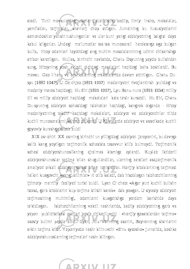 etadi. Turli mavzulardagi asarlar (publicistik, badiiy, ilmiy- insho, makolalar, pamfletlar, tarjimalar, she&#39;rlar) chop etilgan. Jurnalning bu hususiyatlarini zamondoshlar yahshi tushunganlar va ular buni yangi adabiyotning belgisi deya kabul kilganlar. Undagi ma&#39;lumotlar tez-tez munozarali harakterga ega bulgan bulib, hitoy odamlari hayotidagi eng muhim masalalarnining uchini chikarishga e&#39;tibor karatilgan. Hullas, birrinchi navbatda, Chen ь Dsyuning paydo bulishidan sung, Hitoyning yosh avlodi oldidagi masalalari haqidagi bahs boshlandi. Bu mavzu Gao I-han ь va boshkalarning makolalarida davom ettirilgan. Chen ь Du- syu (1880-1942), Li Da-chjao (1891-1962) madaniyatni rivojlantirish yulidagi va madaniy meros haqidagi; Hu Shi (1891-1962), Lyu Ban ь -nuna (1891-1934) milliy tili va milliy adabiyoti haqidagi makolalari kata ta&#39;sir kursatdi. Hu Shi, Chen ь Du-syuning adabiyot sohasidagi islohotlar haqidagi, kengrok olganda - Hitoy madaniyatining takdiri haqidagi makolalari, adabiyot va adabiyotchilar tilida kuchli munozaralarni keltirib chikardi. U 20-yillarda adabiyot va estetikada kuchli goyaviy kurashga sabab buldi XIX asr ohiri XX asrning birinchi un yilligidagi adabiyot jarayonini, bu davrga kelib keng yoyilgan tarjimonlik sohasisiz tasavvur kilib bulmaydi. Tarjimonlik sohasi adabiyotshunoslikning ajralmas kismiga aylandi. Kuplab iktidorli adabiyotshunoslar tarjima bilan shugullandilar, ularning ba&#39;zilari esa,tarjimonlik amaliyoti orkali adabiyot sohasi bilan tanishdilar. Horijiy kitoblarining tarjimasi halkni kuzgovchi «yangi bilimlar» ni olib keladi, deb hisoblagan islohotchilarning ijtimoiy- ma&#39;rifiy faoliyati turtki buldi. Lyan Ci-chao: «Agar yurt kuchli bulishn istasa, garb kitoblarini kup tarjima kilishi kerak» deb yozgan. U siyosiy adabiyoti tarjimasining muhimligi, odamlarni kuzgatishga yordam berishida deya ta&#39;kidlagan. Islohotchilarninrg vaktli nashrlarida, badiiy adabiyotning garb va yapon publicistikasi asarlari bosib chikariluvchi - «horijiy gazetalardan tarjima» asosiy bulimi paydo buldi. Lyan, Jul ь Vernning asarini, Bayronning she&#39;rlarini erkin tarjima kildi. Yaponiyada nashr kilinuvchi «Sin ь syaosho» jurnalida, boshka adabiyotshunoslarning tarjimalari nashr kilingan. 