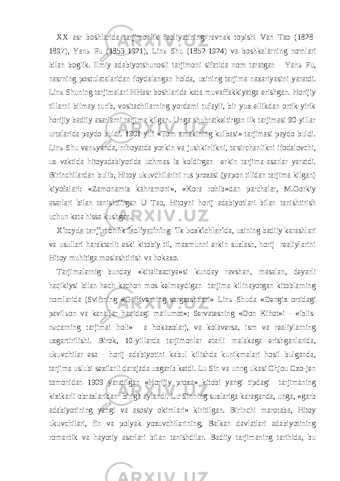 XX asr boshlarida tarjimonlik faoliyatining ravnak topishi Van Tao (1828- 1897), Yan ь Fu (1853-1921), Lin ь Shu (1852-1924) va boshkalarning nomlari bilan boglik. Ilmiy adabiyotshunosli tarjimoni sifatida nom taratgan Yan ь Fu, nasrning postulatalaridan foydalangan holda, uzining tarjima nazariyasini yaratdi. Lin ь Shuning tarjimalari HHasr boshlarida kata muvaffakkiyatga erishgan. Horijiy tillarni bilmay turib, vositachilarning yordami tufayli, bir yuz ellikdan ortik yirik horijiy badiiy asarlarni tarjima kilgan. Unga shuhratkeltirgan ilk tarjimasi 90-yillar urtalarida paydo buldi. 1901-yili «Tom amakining kulbasi» tarjimasi paydo buldi. Lin ь Shu ven ь yanda, nihoyatda yorkin va jushkinlikni, ta&#39;sirchanlikni ifodalovchi, uz vaktida hitoyadabiyotida uchmas iz koldirgan erkin tarjima-asarlar yaratdi. Birinchilardan bulib, Hitoy ukuvchilarini rus prozasi (yapon tilidan tarjima kilgan) kiyofalari: «Zamonamiz kahramoni», «Kora rohib»dan parchalar, M.Gorkiy asarlari bilan tanishtiirgan U Tao, Hitoyni horij adabiyotlari bilan tanishtirish uchun kata hissa kushgan. Xitoyda tarjimonlik faoliyatining ilk boskichlari da, uzining badiiy karashlari va usullari harakterli: eski kitobiy til, mazmunni erkin suzlash, horij realiylarini Hitoy muhitiga moslashtirish va hokazo. Tarjimalarnig bunday «kitalizaciya»si kunday ravshan, masalan, deyarli haqikiysi bilan hech kachon mos kelmaydigan tarjima kilinayotgan kitoblarning nomlarida (Sviftning «Gulliverning sargzashtlari» Lin ь Shuda «Dengiz ortidagi pavil ь on va kanallar haqidagi ma&#39;lumot»; Servatesning «Don Kihot»i - «iblis- r ы carning tarjimai holi» a hokazolar), va kolaversa, ism va realiylarning uzgartirilishi. Birok, 10-yillarda tarjimonlar etarli malakaga erishganlarida, ukuvchilar esa - horij adabiyotini kabul kilishda kunikmalari hosil bulganda, tarjima uslubi sezilarli darajada uzgarib ketdi. Lu Sin va unng ukasi Chjou Czo-jen tomonidan 1909 yaratilgan «Horijiy proza» kitobi yangi tipdagi tarjimaning kizikarli obrazlaridan biriga aylandi. Lu Sinning suzlariga karaganda, unga, «garb adabiyotining yangi va asosiy okimlari» kiritilgan. Birinchi marotaba, Hitoy ukuvchilari, fin va polyak yozuvchilarining, Balkan davlatlari adabiyotining romantik va hayotiy asarlari bilan tanishdilar. Badiiy tarjimaning tarihida, bu 