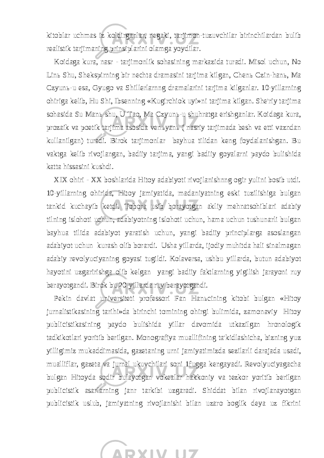 kitoblar uchmas iz koldirganlar, negaki, tarjimon-tuzuvchilar birinchilardan bulib realistik tarjimaning prinsiplarini olamga yoydilar. Koidaga kura, nasr - tarjimonlik sohasining markazida turadi. Misol uchun, No Lin ь Shu, Shekspirning bir nechta dramasini tarjima kilgan, Chen ь Czin-han ь , Ma Czyun ь -u esa, Gyugo va Shillerlarnng dramalarini tarjima kilganlar. 10-yillarning ohiriga kelib, Hu Shi, Ibsenning «Kugirchiok uyi»ni tarjima kilgan. She&#39;riy tarjima sohasida Su Man ь -shu, U Tao, Ma Czyun ь -u shuhratga erishganlar. Koidaga kura, prozaik va poetik tarjima asosida ven ь yan ь ( nasriy tarjimada besh va etti vazndan kullanilgan) turadi. Birok tarjimonlar bayhua tilidan keng foydalanishgan. Bu vaktga kelib rivojlangan, badiiy tarjima, yangi badiiy goyalarni paydo bulishida katta hissasini kushdi. XIX ohiri - XX boshlarida Hitoy adabiyoti rivojlanishnng ogir yulini bosib utdi. 10-yillarning ohirida, Hitoy jamiyatida, madaniyatning eski tuzilishiga bulgan tankid kuchayib ketdi. Tobora usib borayotgan akliy mehnatsohiblari adabiy tilning islohoti uchun, adabiyotning islohoti uchun, hama uchun tushunarli bulgan bayhua tilida adabiyot yaratish uchun, yangi badiiy principlarga asoslangan adabiyot uchun kurash olib borardi. Usha yillarda, ijodiy muhitda hali sinalmagan adabiy revolyuciyaning goyasi tugildi. Kolaversa, ushbu yillarda, butun adabiyot hayotini uzgaririshga olib kelgan yangi badiiy faktlarning yigilish jarayoni ruy berayotgandi. Birok bu 20-yillarda ruy berayotgandi. Pekin davlat universiteti professori Fan Han ь cining kitobi bulgan «Hitoy jurnalistikasining tarihi»da birinchi tomining ohirgi bulimida, zamonaviy Hitoy publicistikasining paydo bulishida yillar davomida utkazilgan hronologik tadkikotlari yoritib berilgan. Monografiya muallifining ta&#39;kidlashicha, bizning yuz yilligimiz mukaddimasida, gazetaning urni jamiyatimizda sezilarli darajada usadi, mualliflar, gazeta va jurnal ukuvchilari soni 1fugga kengayadi. Revolyuciyagacha bulgan Hitoyda sodir bulayotgan vokealar hakkoniy va tezkor yoritib berilgan publicistik asarlarning janr tarkibi uzgaradi. Shiddat bilan rivojlanayotgan publicistik uslub, jamiyatning rivojlanishi bilan uzaro boglik deya uz fikrini 