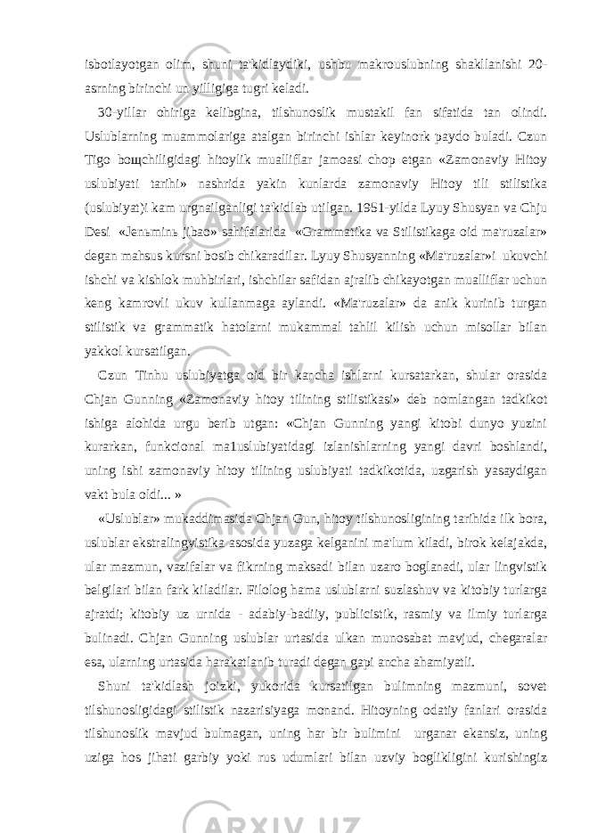 isbotlayotgan olim, shuni ta&#39;kidlaydiki, ushbu makrouslubning shakllanishi 20- asrning birinchi un yilligiga tugri keladi. 30-yillar ohiriga kelibgina, tilshunoslik mustakil fan sifatida tan olindi. Uslublarning muammolariga atalgan birinchi ishlar keyinork paydo buladi. Czun Tigo bo щ chiligidagi hitoylik mualliflar jamoasi chop etgan «Zamonaviy Hitoy uslubiyati tarihi» nashrida yakin kunlarda zamonaviy Hitoy tili stilistika (uslubiyat)i kam urgnailganligi ta&#39;kidlab utilgan. 1951-yilda Lyuy Shusyan va Chju Desi «Jen ь min ь jibao» sahifalarida «Grammatika va Stilistikaga oid ma&#39;ruzalar» degan mahsus kursni bosib chikaradilar. Lyuy Shusyanning «Ma&#39;ruzalar»i ukuvchi ishchi va kishlok muhbirlari, ishchilar safidan ajralib chikayotgan mualliflar uchun keng kamrovli ukuv kullanmaga aylandi. «Ma&#39;ruzalar» da anik kurinib turgan stilistik va grammatik hatolarni mukammal tahlil kilish uchun misollar bilan yakkol kursatilgan. Czun Tinhu uslubiyatga oid bir kancha ishlarni kursatarkan, shular orasida Chjan Gunning «Zamonaviy hitoy tilining stilistikasi» deb nomlangan tadkikot ishiga alohida urgu berib utgan: «Chjan Gunning yangi kitobi dunyo yuzini kurarkan, funkcional ma1uslubiyatidagi izlanishlarning yangi davri boshlandi, uning ishi zamonaviy hitoy tilining uslubiyati tadkikotida, uzgarish yasaydigan vakt bula oldi... » «Uslublar» mukaddimasida Chjan Gun, hitoy tilshunosligining tarihida ilk bora, uslublar ekstralingvistika asosida yuzaga kelganini ma&#39;lum kiladi, birok kelajakda, ular mazmun, vazifalar va fikrning maksadi bilan uzaro boglanadi, ular lingvistik belgilari bilan fark kiladilar. Filolog hama uslublarni suzlashuv va kitobiy turlarga ajratdi; kitobiy uz urnida - adabiy-badiiy, publicistik, rasmiy va ilmiy turlarga bulinadi. Chjan Gunning uslublar urtasida ulkan munosabat mavjud, chegaralar esa, ularning urtasida harakatlanib turadi degan gapi ancha ahamiyatli. Shuni ta&#39;kidlash joizki, yukorida kursatilgan bulimning mazmuni, sovet tilshunosligidagi stilistik nazarisiyaga monand. Hitoyning odatiy fanlari orasida tilshunoslik mavjud bulmagan, uning har bir bulimini urganar ekansiz, uning uziga hos jihati garbiy yoki rus udumlari bilan uzviy boglikligini kurishingiz 