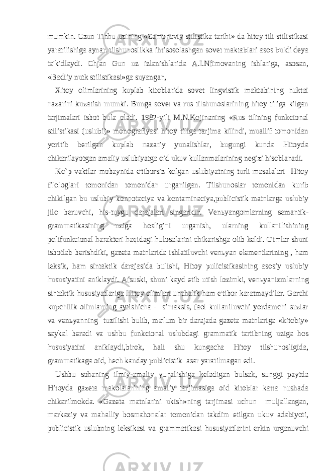 mumkin. Czun Tinhu uzining «Zamonaviy stilistika tarihi» da hitoy tili stilistikasi yaratilishiga aynan tilshunoslikka ihtisosolashgan sovet maktablari asos buldi deya ta&#39;kidlaydi. Chjan Gun uz izlanishlarida A.I.Nfimovaning ishlariga, asosan, «Badiiy nutk stilistikasi»ga suyangan, Xitoy olimlarining kuplab kitoblarida sovet lingvistik maktabining nuktai nazarini kuzatish mumki. Bunga sovet va rus tilshunoslarining hitoy tiliga kilgan tarjimalari isbot bula oladi. 1982-yili M.N.Kojinaning «Rus tilining funkcional stilistikasi (uslubi)» monografiyasi hitoy tiliga tarjima kilindi, muallif tomonidan yoritib berilgan kuplab nazariy yunalishlar, bugungi kunda Hitoyda chikarilayotgan amaliy uslubiyatga oid ukuv kullanmalarining negizi hisoblanadi. Ko`p vaktlar mobaynida e&#39;tiborsiz kolgan uslubiyatning turli masalalari Hitoy filologlari tomonidan tomonidan urganilgan. Tilshunoslar tomonidan kurib chikilgan bu uslubiy konnotaciya va kontaminaciya,publicistik matnlarga uslubiy jilo beruvchi, his-tuygu darajalari singaridir. Ven ь yangomlarning semantik- grammatikasining uziga hosligini urganish, ularning kullanilishining polifunkcional harakteri haqidagi hulosalarini chikarishga olib keldi. Oimlar shuni isbotlab berishdiki, gazeta matnlarida ishlatiluvchi ven ь yan elementlarining , ham leksik, ham sintaktik darajasida bulishi, Hitoy pulicistikasining asosiy uslubiy hususiyatini aniklaydi. Afsuski, shuni kayd etib utish lozimki, ven ь yanizmlarning sintaktik hususiyatlariga Hitoy olimlari unchalik ham e&#39;tibor karatmaydilar. Garchi kupchilik olimlarning aytishicha - sintaksis, faol kullaniluvchi yordamchi suzlar va ven ь yanning tuzilishi bulib, ma&#39;lum bir darajada gazeta matnlariga «kitobiy» saykal beradi va ushbu funkcional uslubdagi grammatik tartibning uziga hos hususiyatini aniklaydi,birok, hali shu kungacha Hitoy tilshunosligida, grammatikaga oid, hech kanday publicistik asar yaratilmagan edi. Ushbu sohaning ilmiy-amaliy yunalishiga keladigan bulsak, sunggi paytda Hitoyda gazeta makolalarining amaliy tarjimasiga oid kitoblar katta nushada chikarilmokda. «Gazeta matnlarini ukish»ning tarjimasi uchun muljallangan, markaziy va mahalliy bosmahonalar tomonidan takdim etilgan ukuv adabiyoti, publicistik uslubning leksikasi va grammatikasi hususiyatlarini erkin urganuvchi 
