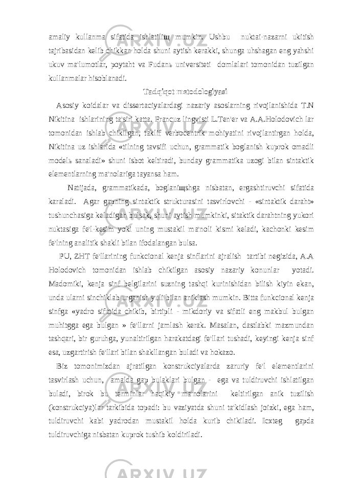 amaliy kullanma sifatida ishlatili щ mumkin. Ushbu nuktai-nazarni ukitish tajribasidan kelib chikkan holda shuni aytish kerakki, shunga uhshagan eng yahshi ukuv ma&#39;lumotlar, poytaht va Fudan ь universiteti domlalari tomonidan tuzilgan kullanmalar hisoblanadi. Tadqiqot metodologiyasi Asosiy koidalar va dissertaciyalardagi nazariy asoslarning rivojlanishida T.N Nikitina ishlarining ta&#39;siri katta. Francuz lingvisti L.Ten&#39;er va A.A.Holodovich lar tomonidan ishlab chikilgan, taklif verbocentrik mohiyatini rivojlantirgan holda, Nikitina uz ishlarida «tilning tavsifi uchun, grammatik boglanish kuprok omadli model ь sanaladi» shuni isbot keltiradi, bunday grammatika uzogi bilan sintaktik elementlarning ma&#39;nolariga tayansa ham. Natijada, grammatikada, boglani щ shga nisbatan, ergashtiruvchi sifatida karaladi. Agar gapning sintaktik strukturasini tasvirlovchi - «sintaktik daraht» tushunchasiga keladigan bulsak, shuni aytish mumkinki, sitaktik darahtning yukori nuktasiga fe&#39;l-kesim yoki uning mustakil ma&#39;noli kismi keladi, kachonki kesim fe&#39;lning analitik shakli bilan ifodalangan bulsa. PU, ZHT fe&#39;llarining funkcional kenja sinflarini ajralish tartibi negizida, A.A Holodovich tomonidan ishlab chikilgan asosiy nazariy konunlar yotadi. Madomiki, kenja sinf belgilarini suzning tashqi kurinishidan bilish kiyin ekan, unda ularni sinchiklab urganish yuli bilan aniklash mumkin. Bitta funkcional kenja sinfga «yadro sifatida chikib, birtipli - mikdoriy va sifatli eng makbul bulgan muhitgga ega bulgan » fe&#39;llarni jamlash kerak. Masalan, dastlabki mazmundan tashqari, bir guruhga, yunaltirilgan harakatdagi fe&#39;llari tushadi, keyingi kenja sinf esa, uzgartirish fe&#39;llari bilan shakllangan buladi va hokazo. Biz tomonimizdan ajratilgan konstrukciyalarda zaruriy fe&#39;l elementlarini tasvirlash uchun, amalda gap bulaklari bulgan - ega va tuldiruvchi ishlatilgan buladi, birok bu terminlar haqikiy ma&#39;nolarini keltirilgan anik tuzilish (konstrukciya)lar tarkibida topadi: bu vaziyatda shuni ta&#39;kidlash joizki, ega ham, tuldiruvchi kabi yadrodan mustakil holda kurib chikiladi. Icxteg gapda tuldiruvchiga nisbatan kuprok tushib koldiriladi. 