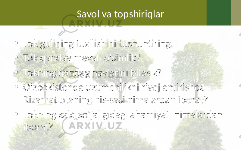 Savol va topshiriqlar • Tok gulining tuzilishini tushuntiring. • Tok qanday mevali o&#39;simlik? • Tokning qanday navlarini bilasiz? • O&#39;zbekistonda uzumchilikni rivojlantirishda Rizamat otaning his-sasi nimalardan iborat? • Tokning xalq xo&#39;jaligidagi ahamiyati nimalardan iborat? 