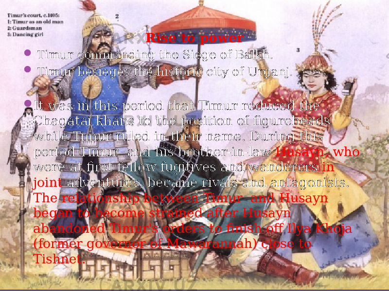 Rise to power  Timur commanding the Siege of Balkh.  Timur besieges the historic city of Urganj.  It was in this period that Timur reduced the Chagatai khans to the position of figureheads while Timur ruled in their name. During this period Timur and his brother-in-law Husayn, who were at first fellow fugitives and wanderers in joint adventures, became rivals and antagonists. The relationship between Timur and Husayn began to become strained after Husayn abandoned Timur&#39;s orders to finish off Ilya Khoja (former governor of Mawarannah) close to Tishnet. 