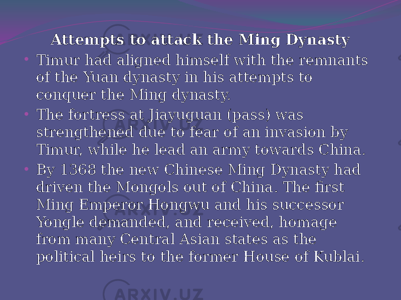 Attempts to attack the Ming Dynasty • Timur had aligned himself with the remnants of the Yuan dynasty in his attempts to conquer the Ming dynasty. • The fortress at Jiayuguan (pass) was strengthened due to fear of an invasion by Timur, while he lead an army towards China. • By 1368 the new Chinese Ming Dynasty had driven the Mongols out of China. The first Ming Emperor Hongwu and his successor Yongle demanded, and received, homage from many Central Asian states as the political heirs to the former House of Kublai. 
