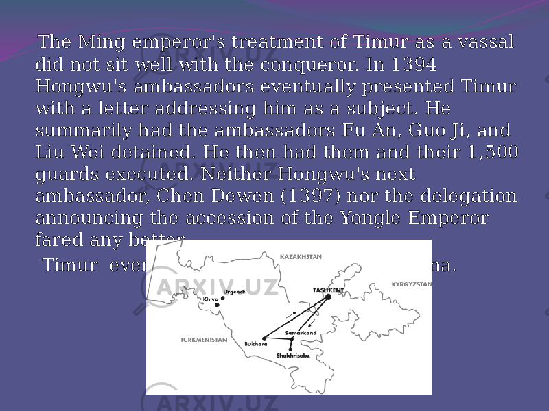  The Ming emperor&#39;s treatment of Timur as a vassal did not sit well with the conqueror. In 1394 Hongwu&#39;s ambassadors eventually presented Timur with a letter addressing him as a subject. He summarily had the ambassadors Fu An, Guo Ji, and Liu Wei detained. He then had them and their 1,500 guards executed. Neither Hongwu&#39;s next ambassador, Chen Dewen (1397) nor the delegation announcing the accession of the Yongle Emperor fared any better. Timur eventually planned to conquer China. 