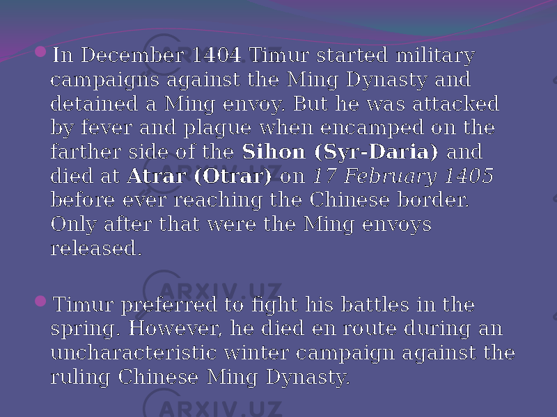  In December 1404 Timur started military campaigns against the Ming Dynasty and detained a Ming envoy. But he was attacked by fever and plague when encamped on the farther side of the Sihon (Syr-Daria) and died at Atrar (Otrar) on 17 February 1405 before ever reaching the Chinese border. Only after that were the Ming envoys released.  Timur preferred to fight his battles in the spring. However, he died en route during an uncharacteristic winter campaign against the ruling Chinese Ming Dynasty. 