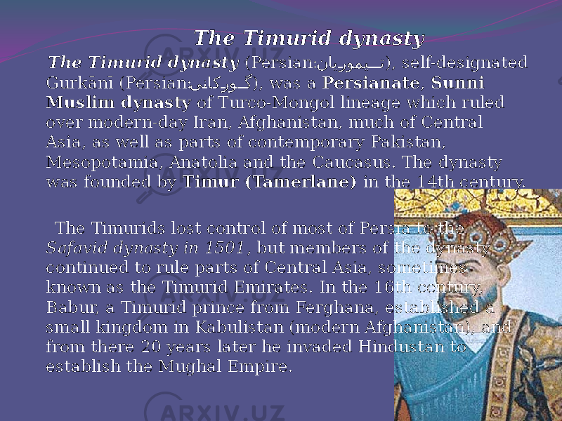  The Timurid dynasty The Timurid dynasty (Persian: نای�رومی ��� ت ), self-designated Gurkānī (Persian: ى �ناك �رو ��گ ), was a Persianate , Sunni Muslim dynasty of Turco-Mongol lineage which ruled over modern-day Iran, Afghanistan, much of Central Asia, as well as parts of contemporary Pakistan, Mesopotamia, Anatolia and the Caucasus. The dynasty was founded by Timur (Tamerlane) in the 14th century. The Timurids lost control of most of Persia to the Safavid dynasty in 1501 , but members of the dynasty continued to rule parts of Central Asia, sometimes known as the Timurid Emirates. In the 16th century, Babur, a Timurid prince from Ferghana, established a small kingdom in Kabulistan (modern Afghanistan), and from there 20 years later he invaded Hindustan to establish the Mughal Empire.   