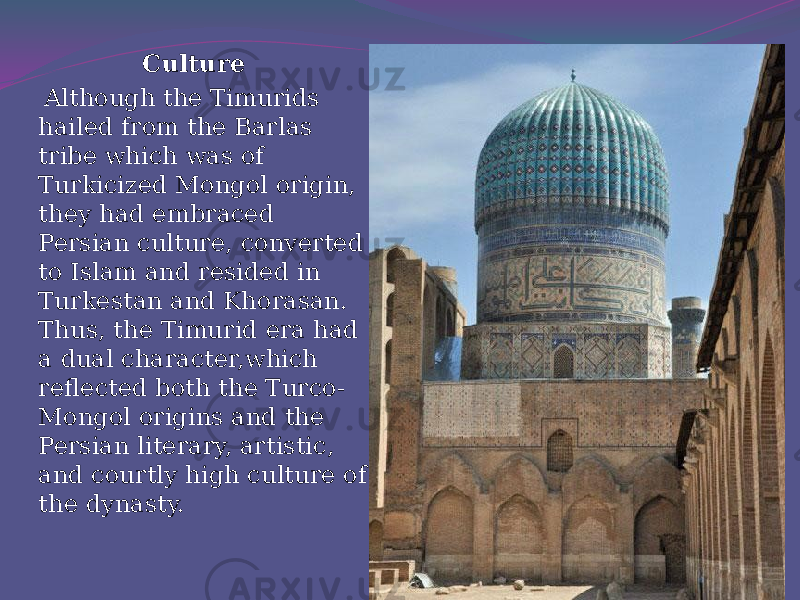 Culture Although the Timurids hailed from the Barlas tribe which was of Turkicized Mongol origin, they had embraced Persian culture, converted to Islam and resided in Turkestan and Khorasan. Thus, the Timurid era had a dual character,which reflected both the Turco- Mongol origins and the Persian literary, artistic, and courtly high culture of the dynasty.   