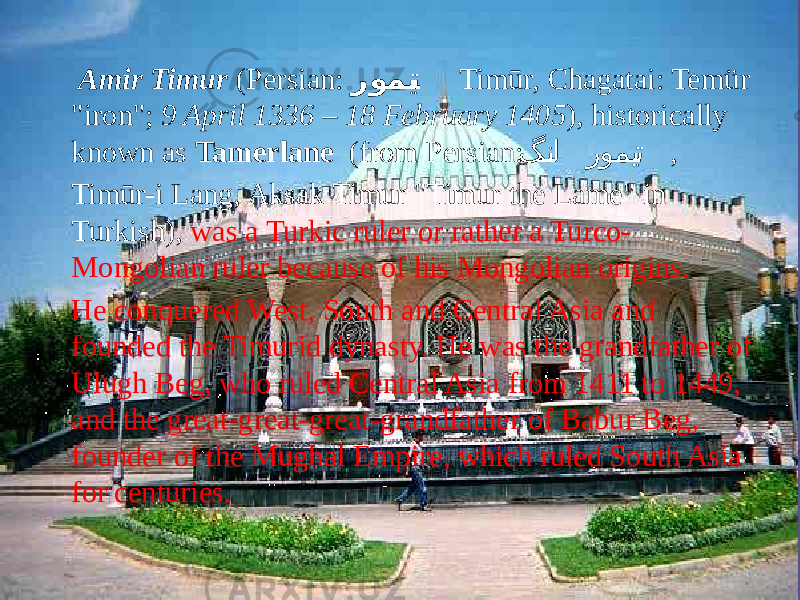  Amir Timur (Persian: رومی��� ت Timūr, Chagatai: Temür &#34;iron&#34;; 9 April 1336 – 18 February 1405 ), historically known as Tamerlane (from Persian: گن �� ل رومي ��� ت , Timūr-i Lang, Aksak Timur &#34;Timur the Lame&#34; in Turkish), was a Turkic ruler or rather a Turco- Mongolian ruler because of his Mongolian origins. He conquered West, South and Central Asia and founded the Timurid dynasty. He was the grandfather of Ulugh Beg, who ruled Central Asia from 1411 to 1449, and the great-great-great-grandfather of Babur Beg, founder of the Mughal Empire, which ruled South Asia for centuries. 