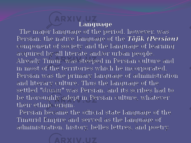 Language The major language of the period, however, was Persian, the native language of the Tājīk (Persian) component of society and the language of learning acquired by all literate and/or urban people. Already Timur was steeped in Persian culture and in most of the territories which he incorporated, Persian was the primary language of administration and literary culture. Thus the language of the settled &#34;diwan&#34; was Persian, and its scribes had to be thoroughly adept in Persian culture, whatever their ethnic origin. Persian became the official state language of the Timurid Empire and served as the language of administration, history, belles lettres, and poetry. 