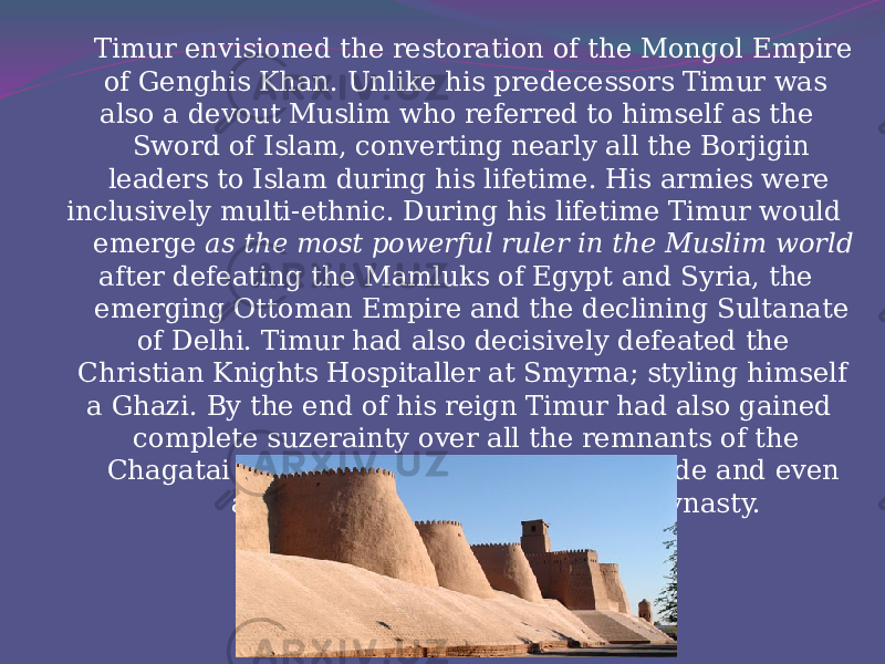  Timur envisioned the restoration of the Mongol Empire of Genghis Khan. Unlike his predecessors Timur was also a devout Muslim who referred to himself as the Sword of Islam, converting nearly all the Borjigin leaders to Islam during his lifetime. His armies were inclusively multi-ethnic. During his lifetime Timur would emerge as the most powerful ruler in the Muslim world after defeating the Mamluks of Egypt and Syria, the emerging Ottoman Empire and the declining Sultanate of Delhi. Timur had also decisively defeated the Christian Knights Hospitaller at Smyrna; styling himself a Ghazi. By the end of his reign Timur had also gained complete suzerainty over all the remnants of the Chagatai Khanate, Ilkhanate, Golden Horde and even attempted to restore the Yuan dynasty.   