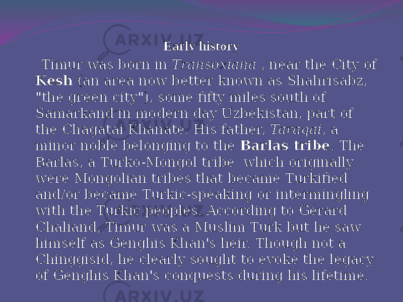 Early history   Timur was born in Transoxiana , near the City of Kesh (an area now better known as Shahrisabz, &#34;the green city&#34;), some fifty miles south of Samarkand in modern day Uzbekistan, part of the Chagatai Khanate. His father, Taraqai , a minor noble belonging to the Barlas tribe . The Barlas, a Turko-Mongol tribe which originally were Mongolian tribes that became Turkified and/or became Turkic-speaking or intermingling with the Turkic peoples. According to Gérard Chaliand, Timur was a Muslim Turk but he saw himself as Genghis Khan&#39;s heir. Though not a Chinggisid, he clearly sought to evoke the legacy of Genghis Khan&#39;s conquests during his lifetime. 