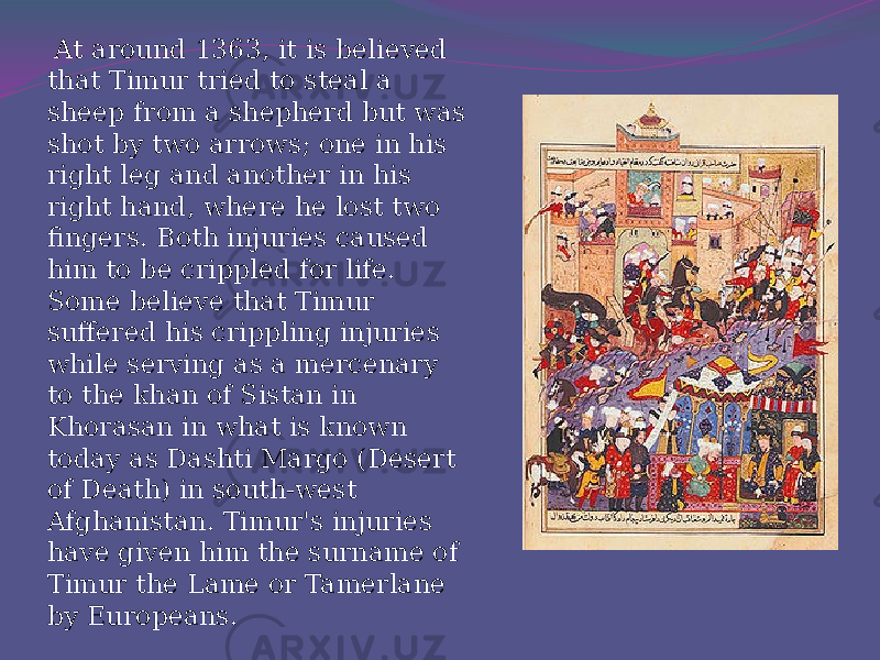  At around 1363, it is believed that Timur tried to steal a sheep from a shepherd but was shot by two arrows; one in his right leg and another in his right hand, where he lost two fingers. Both injuries caused him to be crippled for life. Some believe that Timur suffered his crippling injuries while serving as a mercenary to the khan of Sistan in Khorasan in what is known today as Dashti Margo (Desert of Death) in south-west Afghanistan. Timur&#39;s injuries have given him the surname of Timur the Lame or Tamerlane by Europeans. 