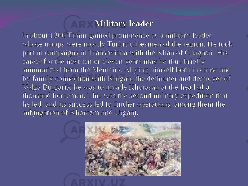 Military leader In about 1360 Timur gained prominence as a military leader whose troops were mostly Turkic tribesmen of the region. He took part in campaigns in Transoxiana with the Khan of Chagatai. His career for the next ten or eleven years may be thus briefly summarized from the Memoirs. Allying himself both in cause and by family connection with Kurgan, the dethroner and destroyer of Volga Bulgaria, he was to invade Khorasan at the head of a thousand horsemen. This was the second military expedition that he led, and its success led to further operations, among them the subjugation of Khorezm and Urganj. 