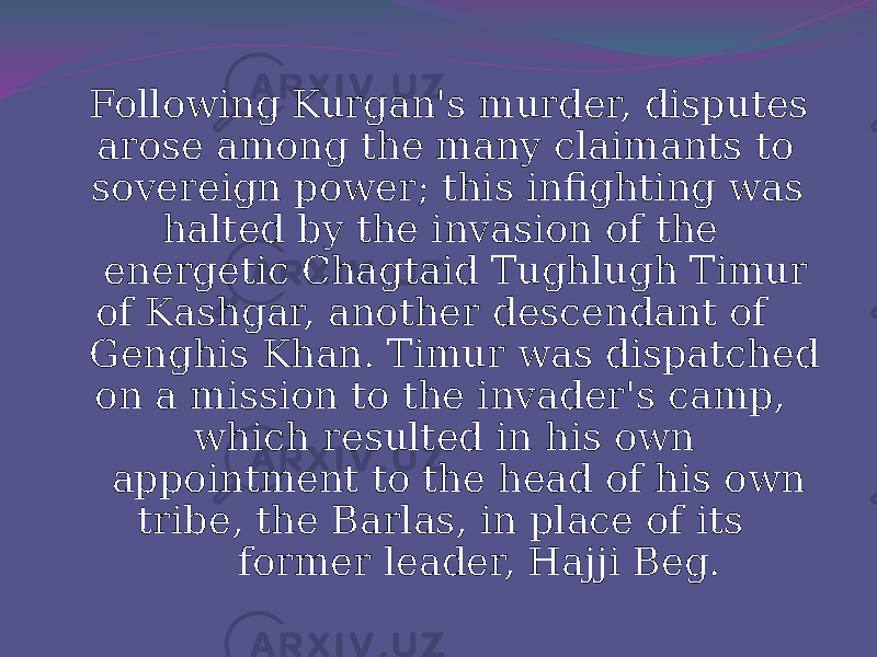  Following Kurgan&#39;s murder, disputes arose among the many claimants to sovereign power; this infighting was halted by the invasion of the energetic Chagtaid Tughlugh Timur of Kashgar, another descendant of Genghis Khan. Timur was dispatched on a mission to the invader&#39;s camp, which resulted in his own appointment to the head of his own tribe, the Barlas, in place of its former leader, Hajji Beg. 