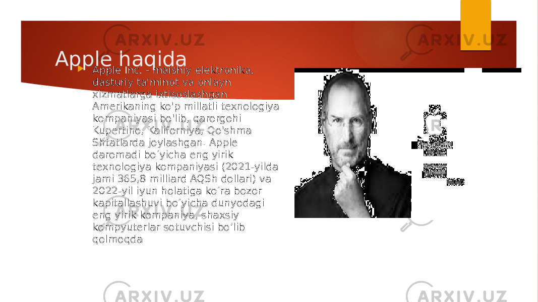 Apple haqida  Apple Inc. - maishiy elektronika, dasturiy ta&#39;minot va onlayn xizmatlarga ixtisoslashgan Amerikaning ko&#39;p millatli texnologiya kompaniyasi bo&#39;lib, qarorgohi Kupertino, Kaliforniya, Qo&#39;shma Shtatlarda joylashgan. Apple daromadi bo‘yicha eng yirik texnologiya kompaniyasi (2021-yilda jami 365,8 milliard AQSh dollari) va 2022-yil iyun holatiga ko‘ra bozor kapitallashuvi bo‘yicha dunyodagi eng yirik kompaniya, shaxsiy kompyuterlar sotuvchisi bo’lib qolmoqda 